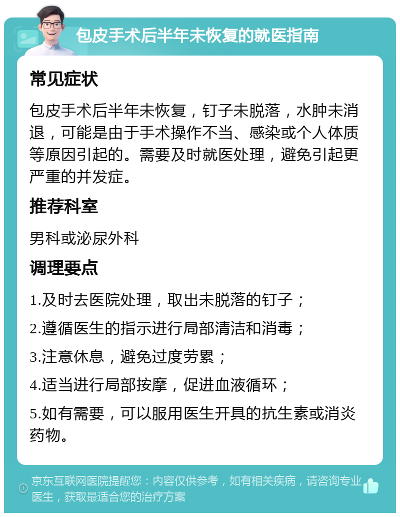 包皮手术后半年未恢复的就医指南 常见症状 包皮手术后半年未恢复，钉子未脱落，水肿未消退，可能是由于手术操作不当、感染或个人体质等原因引起的。需要及时就医处理，避免引起更严重的并发症。 推荐科室 男科或泌尿外科 调理要点 1.及时去医院处理，取出未脱落的钉子； 2.遵循医生的指示进行局部清洁和消毒； 3.注意休息，避免过度劳累； 4.适当进行局部按摩，促进血液循环； 5.如有需要，可以服用医生开具的抗生素或消炎药物。