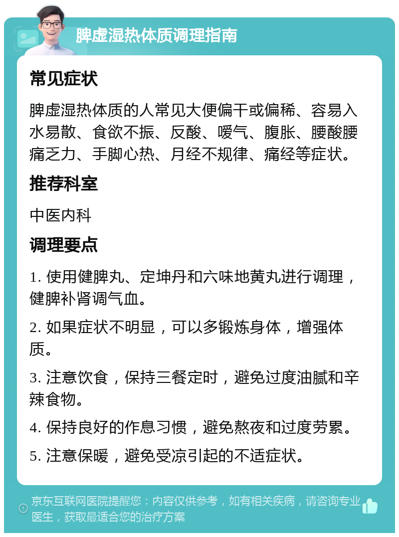 脾虚湿热体质调理指南 常见症状 脾虚湿热体质的人常见大便偏干或偏稀、容易入水易散、食欲不振、反酸、嗳气、腹胀、腰酸腰痛乏力、手脚心热、月经不规律、痛经等症状。 推荐科室 中医内科 调理要点 1. 使用健脾丸、定坤丹和六味地黄丸进行调理，健脾补肾调气血。 2. 如果症状不明显，可以多锻炼身体，增强体质。 3. 注意饮食，保持三餐定时，避免过度油腻和辛辣食物。 4. 保持良好的作息习惯，避免熬夜和过度劳累。 5. 注意保暖，避免受凉引起的不适症状。