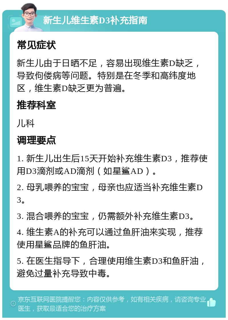 新生儿维生素D3补充指南 常见症状 新生儿由于日晒不足，容易出现维生素D缺乏，导致佝偻病等问题。特别是在冬季和高纬度地区，维生素D缺乏更为普遍。 推荐科室 儿科 调理要点 1. 新生儿出生后15天开始补充维生素D3，推荐使用D3滴剂或AD滴剂（如星鲨AD）。 2. 母乳喂养的宝宝，母亲也应适当补充维生素D3。 3. 混合喂养的宝宝，仍需额外补充维生素D3。 4. 维生素A的补充可以通过鱼肝油来实现，推荐使用星鲨品牌的鱼肝油。 5. 在医生指导下，合理使用维生素D3和鱼肝油，避免过量补充导致中毒。