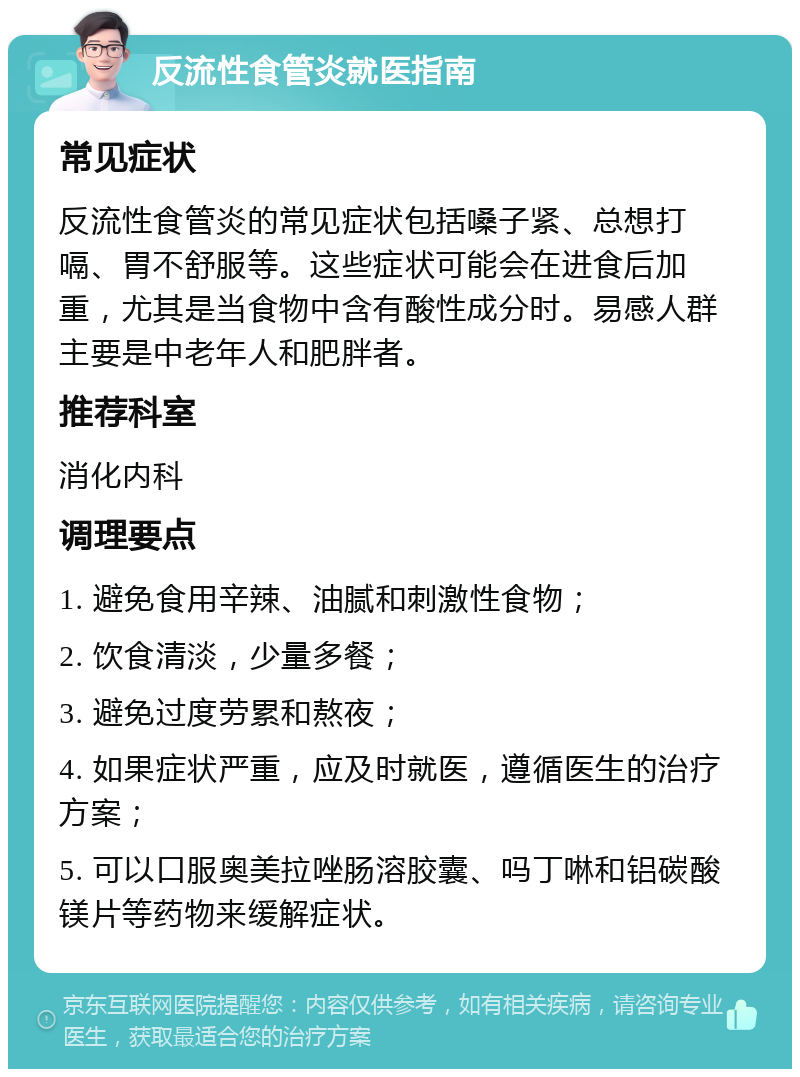 反流性食管炎就医指南 常见症状 反流性食管炎的常见症状包括嗓子紧、总想打嗝、胃不舒服等。这些症状可能会在进食后加重，尤其是当食物中含有酸性成分时。易感人群主要是中老年人和肥胖者。 推荐科室 消化内科 调理要点 1. 避免食用辛辣、油腻和刺激性食物； 2. 饮食清淡，少量多餐； 3. 避免过度劳累和熬夜； 4. 如果症状严重，应及时就医，遵循医生的治疗方案； 5. 可以口服奥美拉唑肠溶胶囊、吗丁啉和铝碳酸镁片等药物来缓解症状。