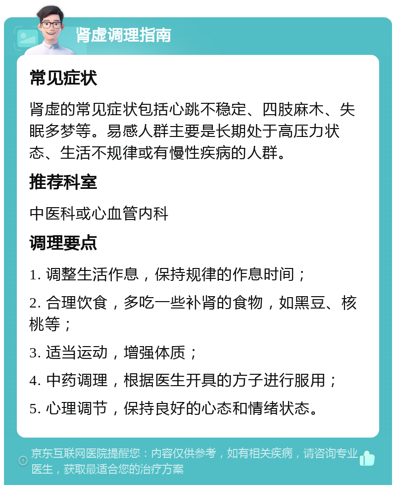 肾虚调理指南 常见症状 肾虚的常见症状包括心跳不稳定、四肢麻木、失眠多梦等。易感人群主要是长期处于高压力状态、生活不规律或有慢性疾病的人群。 推荐科室 中医科或心血管内科 调理要点 1. 调整生活作息，保持规律的作息时间； 2. 合理饮食，多吃一些补肾的食物，如黑豆、核桃等； 3. 适当运动，增强体质； 4. 中药调理，根据医生开具的方子进行服用； 5. 心理调节，保持良好的心态和情绪状态。