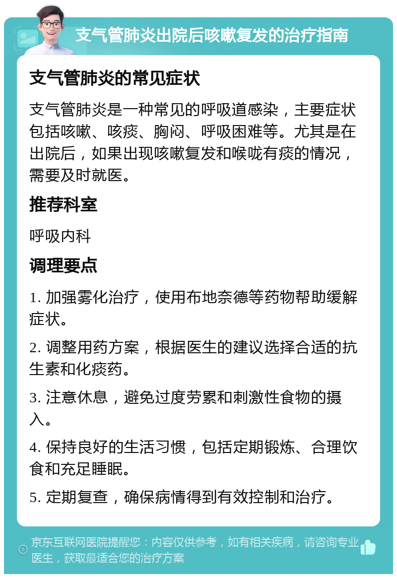 支气管肺炎出院后咳嗽复发的治疗指南 支气管肺炎的常见症状 支气管肺炎是一种常见的呼吸道感染，主要症状包括咳嗽、咳痰、胸闷、呼吸困难等。尤其是在出院后，如果出现咳嗽复发和喉咙有痰的情况，需要及时就医。 推荐科室 呼吸内科 调理要点 1. 加强雾化治疗，使用布地奈德等药物帮助缓解症状。 2. 调整用药方案，根据医生的建议选择合适的抗生素和化痰药。 3. 注意休息，避免过度劳累和刺激性食物的摄入。 4. 保持良好的生活习惯，包括定期锻炼、合理饮食和充足睡眠。 5. 定期复查，确保病情得到有效控制和治疗。