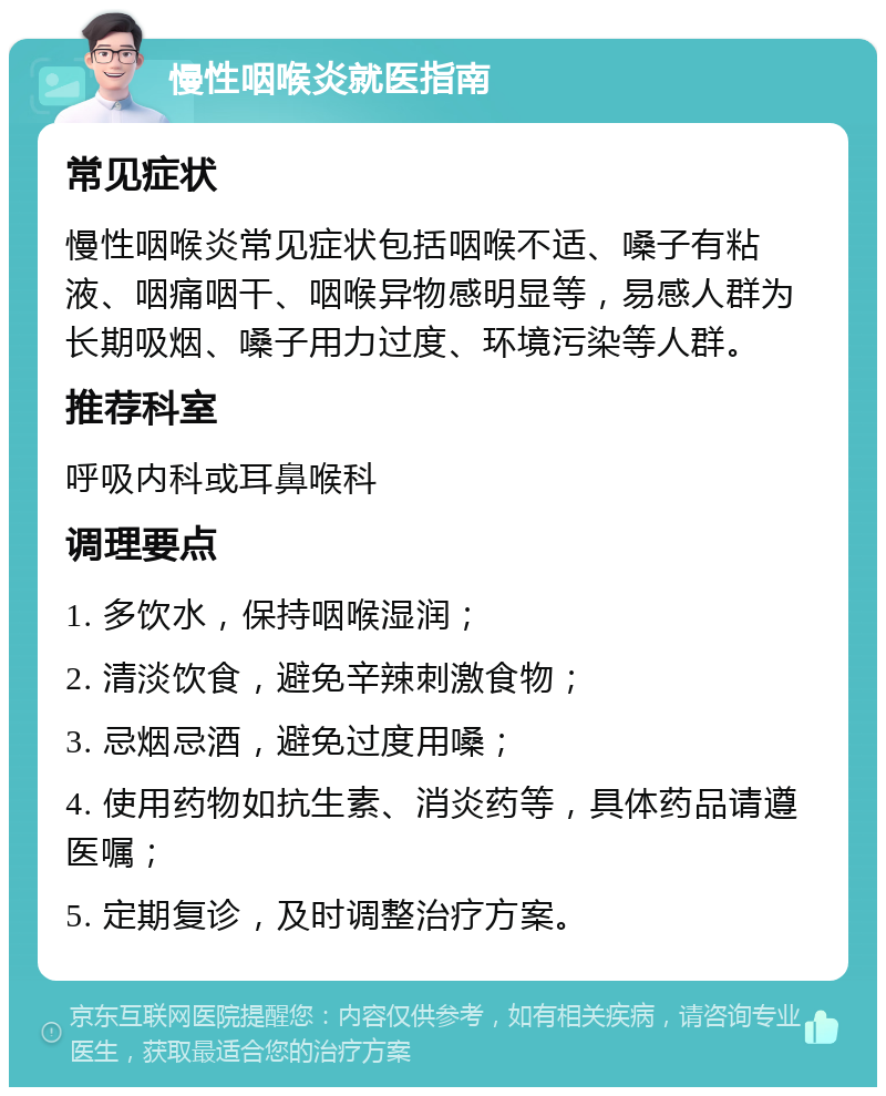 慢性咽喉炎就医指南 常见症状 慢性咽喉炎常见症状包括咽喉不适、嗓子有粘液、咽痛咽干、咽喉异物感明显等，易感人群为长期吸烟、嗓子用力过度、环境污染等人群。 推荐科室 呼吸内科或耳鼻喉科 调理要点 1. 多饮水，保持咽喉湿润； 2. 清淡饮食，避免辛辣刺激食物； 3. 忌烟忌酒，避免过度用嗓； 4. 使用药物如抗生素、消炎药等，具体药品请遵医嘱； 5. 定期复诊，及时调整治疗方案。