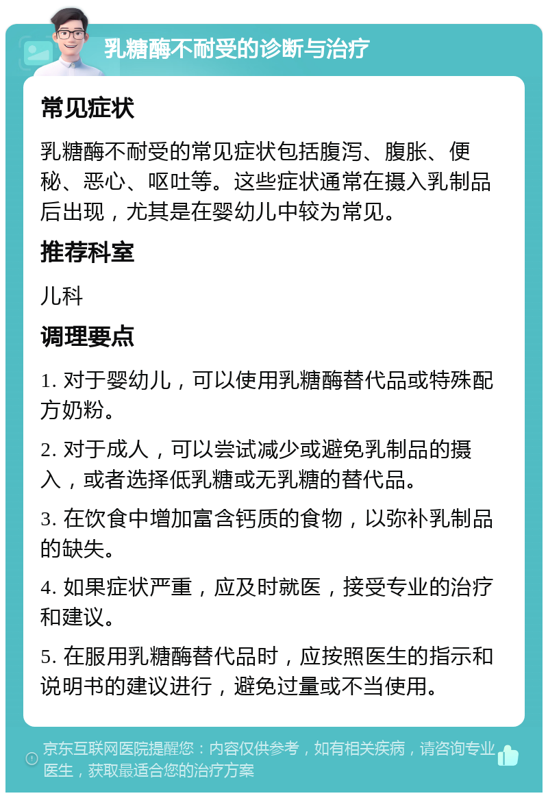 乳糖酶不耐受的诊断与治疗 常见症状 乳糖酶不耐受的常见症状包括腹泻、腹胀、便秘、恶心、呕吐等。这些症状通常在摄入乳制品后出现，尤其是在婴幼儿中较为常见。 推荐科室 儿科 调理要点 1. 对于婴幼儿，可以使用乳糖酶替代品或特殊配方奶粉。 2. 对于成人，可以尝试减少或避免乳制品的摄入，或者选择低乳糖或无乳糖的替代品。 3. 在饮食中增加富含钙质的食物，以弥补乳制品的缺失。 4. 如果症状严重，应及时就医，接受专业的治疗和建议。 5. 在服用乳糖酶替代品时，应按照医生的指示和说明书的建议进行，避免过量或不当使用。