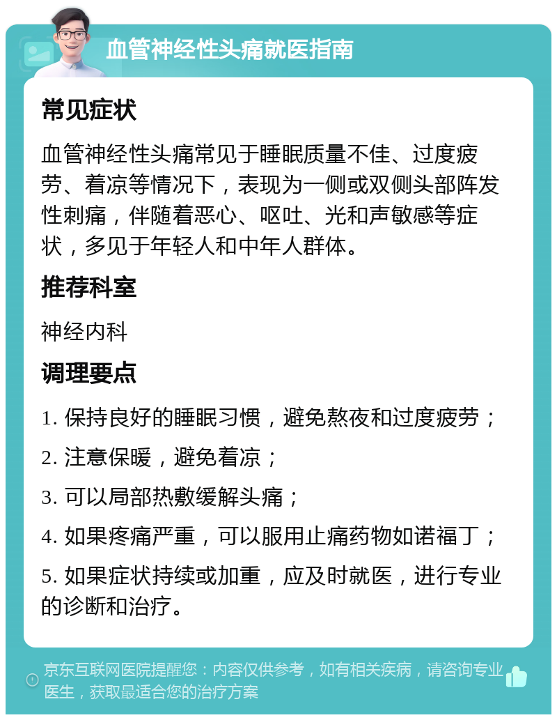 血管神经性头痛就医指南 常见症状 血管神经性头痛常见于睡眠质量不佳、过度疲劳、着凉等情况下，表现为一侧或双侧头部阵发性刺痛，伴随着恶心、呕吐、光和声敏感等症状，多见于年轻人和中年人群体。 推荐科室 神经内科 调理要点 1. 保持良好的睡眠习惯，避免熬夜和过度疲劳； 2. 注意保暖，避免着凉； 3. 可以局部热敷缓解头痛； 4. 如果疼痛严重，可以服用止痛药物如诺福丁； 5. 如果症状持续或加重，应及时就医，进行专业的诊断和治疗。