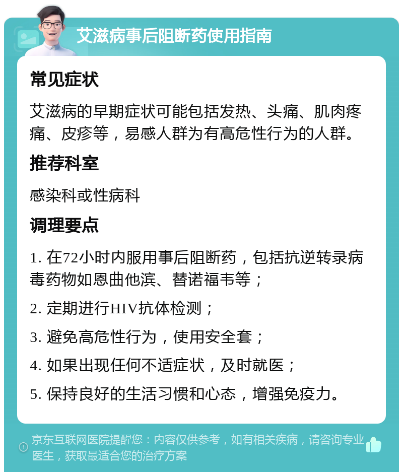 艾滋病事后阻断药使用指南 常见症状 艾滋病的早期症状可能包括发热、头痛、肌肉疼痛、皮疹等，易感人群为有高危性行为的人群。 推荐科室 感染科或性病科 调理要点 1. 在72小时内服用事后阻断药，包括抗逆转录病毒药物如恩曲他滨、替诺福韦等； 2. 定期进行HIV抗体检测； 3. 避免高危性行为，使用安全套； 4. 如果出现任何不适症状，及时就医； 5. 保持良好的生活习惯和心态，增强免疫力。