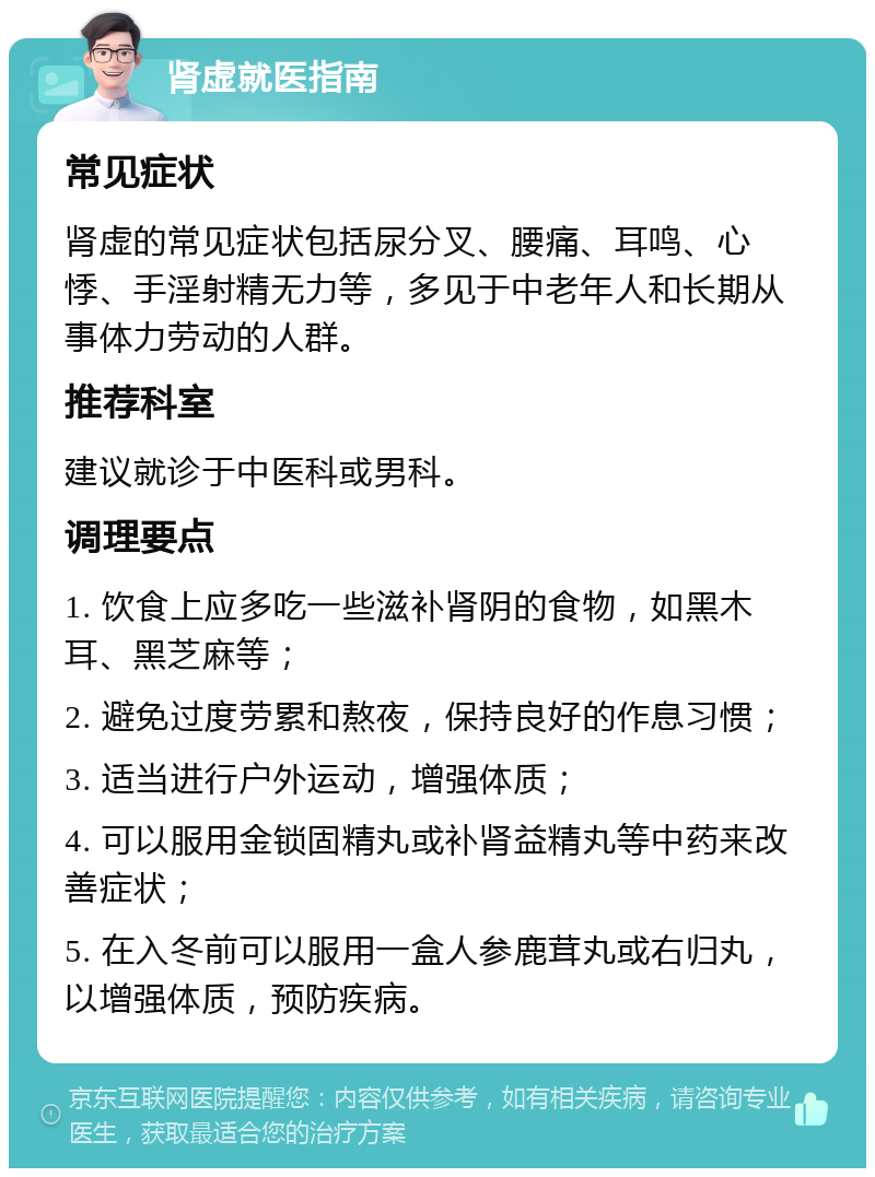 肾虚就医指南 常见症状 肾虚的常见症状包括尿分叉、腰痛、耳鸣、心悸、手淫射精无力等，多见于中老年人和长期从事体力劳动的人群。 推荐科室 建议就诊于中医科或男科。 调理要点 1. 饮食上应多吃一些滋补肾阴的食物，如黑木耳、黑芝麻等； 2. 避免过度劳累和熬夜，保持良好的作息习惯； 3. 适当进行户外运动，增强体质； 4. 可以服用金锁固精丸或补肾益精丸等中药来改善症状； 5. 在入冬前可以服用一盒人参鹿茸丸或右归丸，以增强体质，预防疾病。