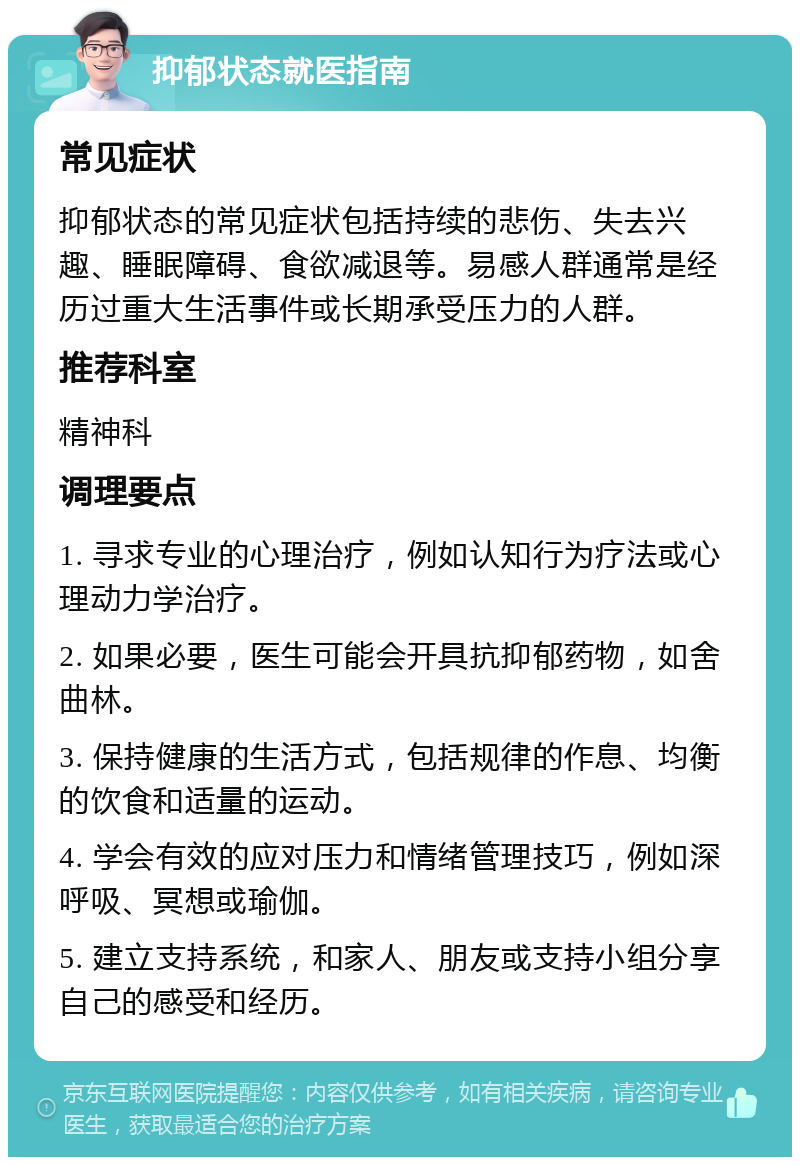 抑郁状态就医指南 常见症状 抑郁状态的常见症状包括持续的悲伤、失去兴趣、睡眠障碍、食欲减退等。易感人群通常是经历过重大生活事件或长期承受压力的人群。 推荐科室 精神科 调理要点 1. 寻求专业的心理治疗，例如认知行为疗法或心理动力学治疗。 2. 如果必要，医生可能会开具抗抑郁药物，如舍曲林。 3. 保持健康的生活方式，包括规律的作息、均衡的饮食和适量的运动。 4. 学会有效的应对压力和情绪管理技巧，例如深呼吸、冥想或瑜伽。 5. 建立支持系统，和家人、朋友或支持小组分享自己的感受和经历。