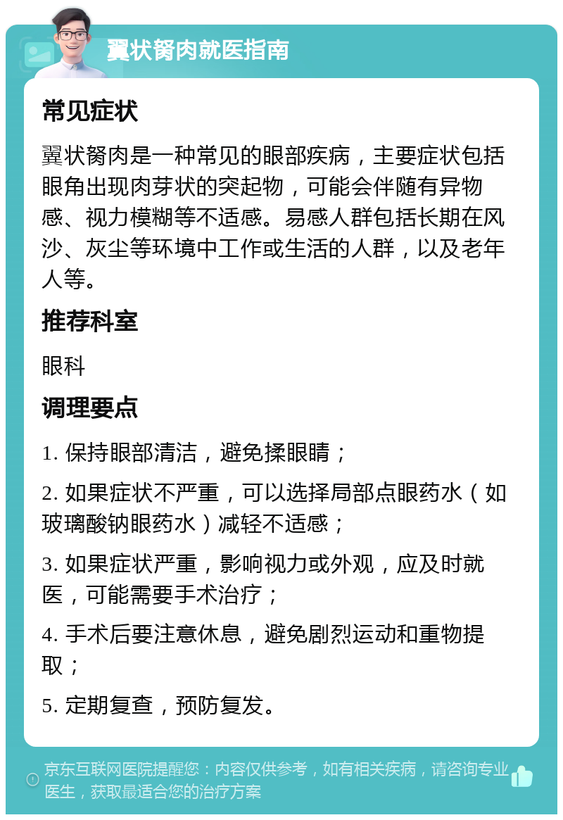 翼状胬肉就医指南 常见症状 翼状胬肉是一种常见的眼部疾病，主要症状包括眼角出现肉芽状的突起物，可能会伴随有异物感、视力模糊等不适感。易感人群包括长期在风沙、灰尘等环境中工作或生活的人群，以及老年人等。 推荐科室 眼科 调理要点 1. 保持眼部清洁，避免揉眼睛； 2. 如果症状不严重，可以选择局部点眼药水（如玻璃酸钠眼药水）减轻不适感； 3. 如果症状严重，影响视力或外观，应及时就医，可能需要手术治疗； 4. 手术后要注意休息，避免剧烈运动和重物提取； 5. 定期复查，预防复发。