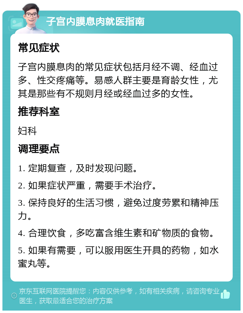 子宫内膜息肉就医指南 常见症状 子宫内膜息肉的常见症状包括月经不调、经血过多、性交疼痛等。易感人群主要是育龄女性，尤其是那些有不规则月经或经血过多的女性。 推荐科室 妇科 调理要点 1. 定期复查，及时发现问题。 2. 如果症状严重，需要手术治疗。 3. 保持良好的生活习惯，避免过度劳累和精神压力。 4. 合理饮食，多吃富含维生素和矿物质的食物。 5. 如果有需要，可以服用医生开具的药物，如水蜜丸等。