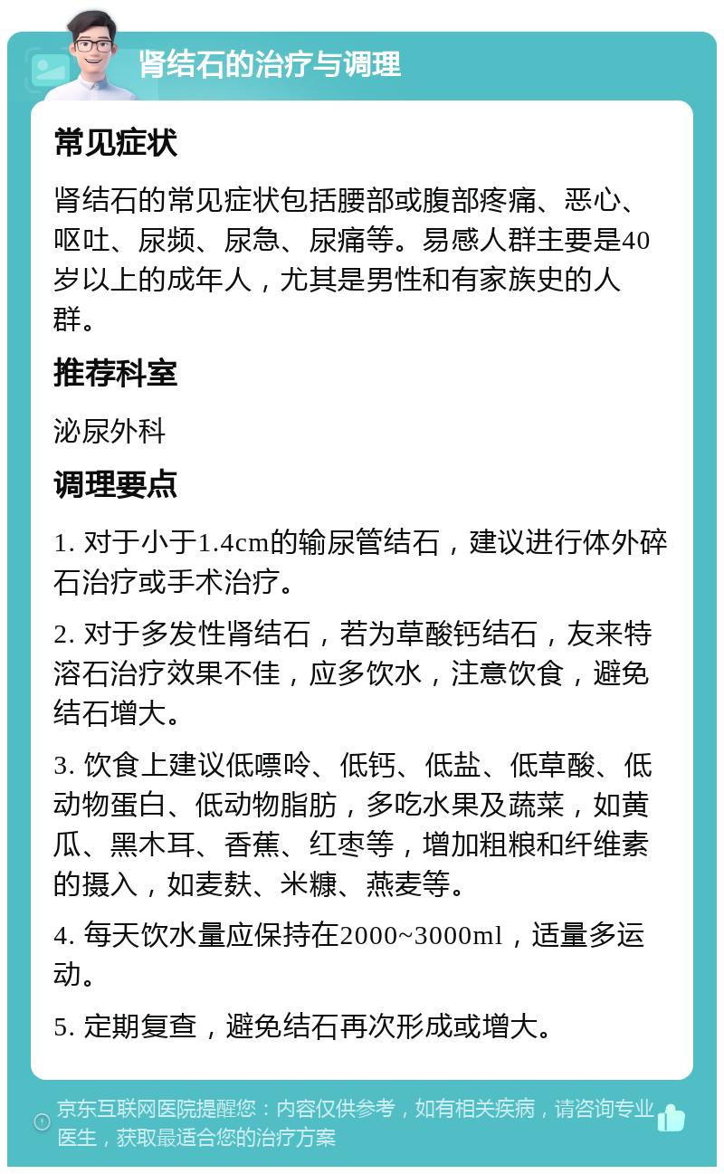 肾结石的治疗与调理 常见症状 肾结石的常见症状包括腰部或腹部疼痛、恶心、呕吐、尿频、尿急、尿痛等。易感人群主要是40岁以上的成年人，尤其是男性和有家族史的人群。 推荐科室 泌尿外科 调理要点 1. 对于小于1.4cm的输尿管结石，建议进行体外碎石治疗或手术治疗。 2. 对于多发性肾结石，若为草酸钙结石，友来特溶石治疗效果不佳，应多饮水，注意饮食，避免结石增大。 3. 饮食上建议低嘌呤、低钙、低盐、低草酸、低动物蛋白、低动物脂肪，多吃水果及蔬菜，如黄瓜、黑木耳、香蕉、红枣等，增加粗粮和纤维素的摄入，如麦麸、米糠、燕麦等。 4. 每天饮水量应保持在2000~3000ml，适量多运动。 5. 定期复查，避免结石再次形成或增大。