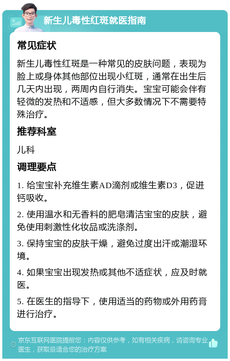 新生儿毒性红斑就医指南 常见症状 新生儿毒性红斑是一种常见的皮肤问题，表现为脸上或身体其他部位出现小红斑，通常在出生后几天内出现，两周内自行消失。宝宝可能会伴有轻微的发热和不适感，但大多数情况下不需要特殊治疗。 推荐科室 儿科 调理要点 1. 给宝宝补充维生素AD滴剂或维生素D3，促进钙吸收。 2. 使用温水和无香料的肥皂清洁宝宝的皮肤，避免使用刺激性化妆品或洗涤剂。 3. 保持宝宝的皮肤干燥，避免过度出汗或潮湿环境。 4. 如果宝宝出现发热或其他不适症状，应及时就医。 5. 在医生的指导下，使用适当的药物或外用药膏进行治疗。