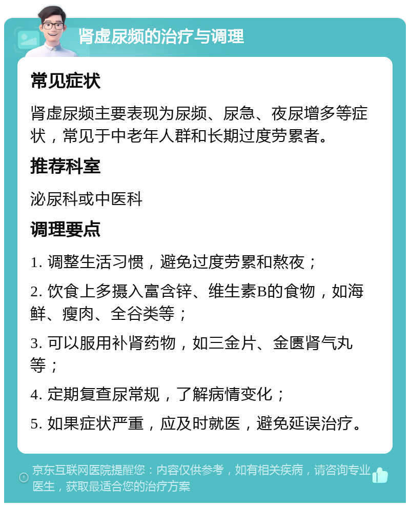 肾虚尿频的治疗与调理 常见症状 肾虚尿频主要表现为尿频、尿急、夜尿增多等症状，常见于中老年人群和长期过度劳累者。 推荐科室 泌尿科或中医科 调理要点 1. 调整生活习惯，避免过度劳累和熬夜； 2. 饮食上多摄入富含锌、维生素B的食物，如海鲜、瘦肉、全谷类等； 3. 可以服用补肾药物，如三金片、金匮肾气丸等； 4. 定期复查尿常规，了解病情变化； 5. 如果症状严重，应及时就医，避免延误治疗。