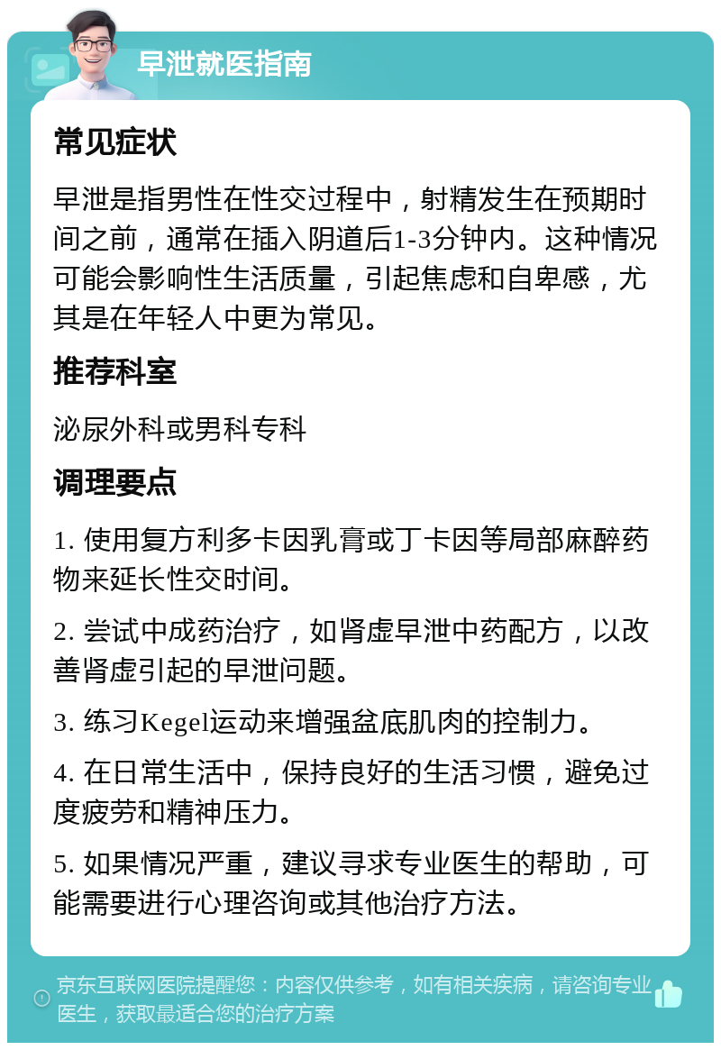 早泄就医指南 常见症状 早泄是指男性在性交过程中，射精发生在预期时间之前，通常在插入阴道后1-3分钟内。这种情况可能会影响性生活质量，引起焦虑和自卑感，尤其是在年轻人中更为常见。 推荐科室 泌尿外科或男科专科 调理要点 1. 使用复方利多卡因乳膏或丁卡因等局部麻醉药物来延长性交时间。 2. 尝试中成药治疗，如肾虚早泄中药配方，以改善肾虚引起的早泄问题。 3. 练习Kegel运动来增强盆底肌肉的控制力。 4. 在日常生活中，保持良好的生活习惯，避免过度疲劳和精神压力。 5. 如果情况严重，建议寻求专业医生的帮助，可能需要进行心理咨询或其他治疗方法。