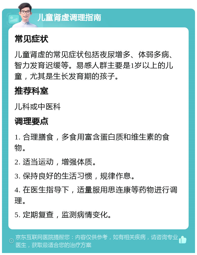 儿童肾虚调理指南 常见症状 儿童肾虚的常见症状包括夜尿增多、体弱多病、智力发育迟缓等。易感人群主要是1岁以上的儿童，尤其是生长发育期的孩子。 推荐科室 儿科或中医科 调理要点 1. 合理膳食，多食用富含蛋白质和维生素的食物。 2. 适当运动，增强体质。 3. 保持良好的生活习惯，规律作息。 4. 在医生指导下，适量服用思连康等药物进行调理。 5. 定期复查，监测病情变化。