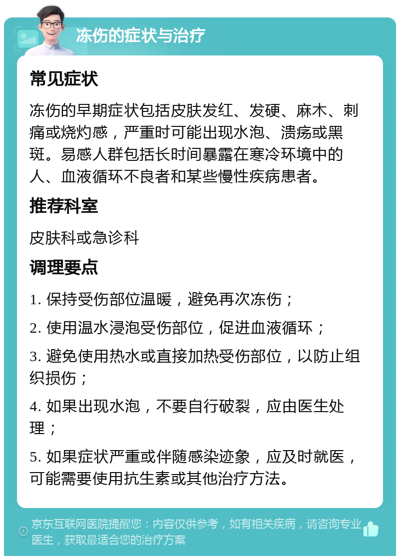 冻伤的症状与治疗 常见症状 冻伤的早期症状包括皮肤发红、发硬、麻木、刺痛或烧灼感，严重时可能出现水泡、溃疡或黑斑。易感人群包括长时间暴露在寒冷环境中的人、血液循环不良者和某些慢性疾病患者。 推荐科室 皮肤科或急诊科 调理要点 1. 保持受伤部位温暖，避免再次冻伤； 2. 使用温水浸泡受伤部位，促进血液循环； 3. 避免使用热水或直接加热受伤部位，以防止组织损伤； 4. 如果出现水泡，不要自行破裂，应由医生处理； 5. 如果症状严重或伴随感染迹象，应及时就医，可能需要使用抗生素或其他治疗方法。