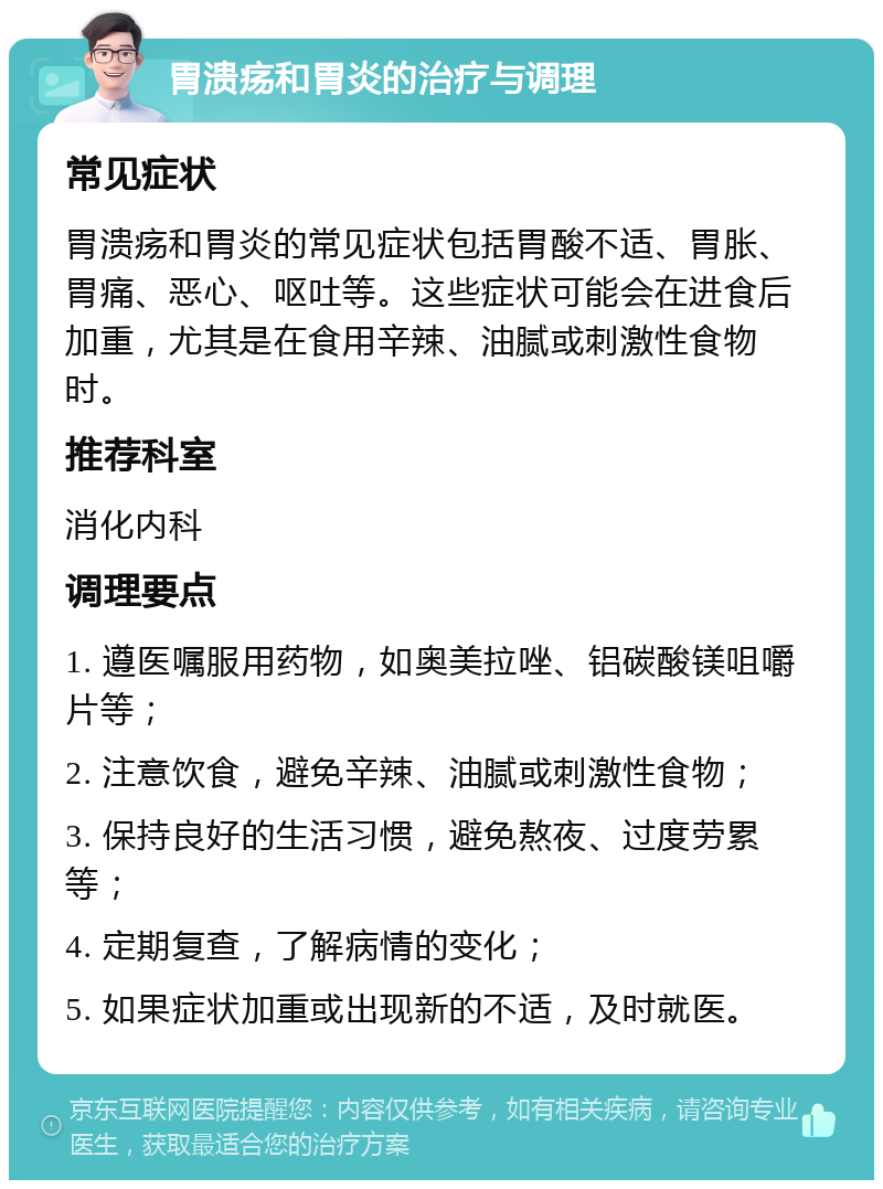 胃溃疡和胃炎的治疗与调理 常见症状 胃溃疡和胃炎的常见症状包括胃酸不适、胃胀、胃痛、恶心、呕吐等。这些症状可能会在进食后加重，尤其是在食用辛辣、油腻或刺激性食物时。 推荐科室 消化内科 调理要点 1. 遵医嘱服用药物，如奥美拉唑、铝碳酸镁咀嚼片等； 2. 注意饮食，避免辛辣、油腻或刺激性食物； 3. 保持良好的生活习惯，避免熬夜、过度劳累等； 4. 定期复查，了解病情的变化； 5. 如果症状加重或出现新的不适，及时就医。