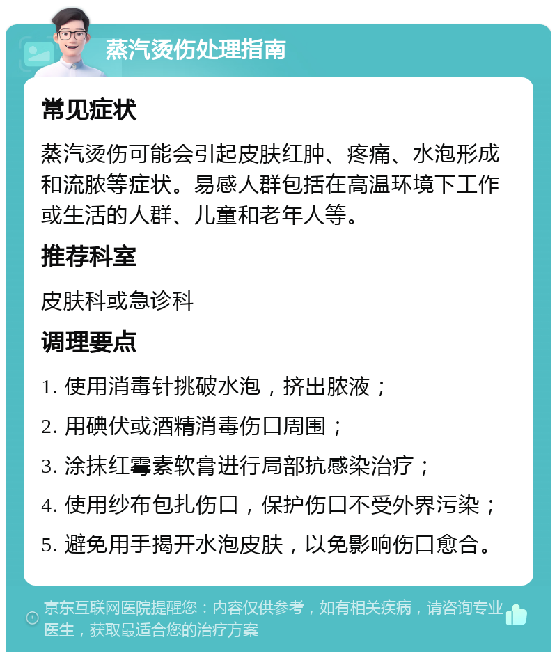 蒸汽烫伤处理指南 常见症状 蒸汽烫伤可能会引起皮肤红肿、疼痛、水泡形成和流脓等症状。易感人群包括在高温环境下工作或生活的人群、儿童和老年人等。 推荐科室 皮肤科或急诊科 调理要点 1. 使用消毒针挑破水泡，挤出脓液； 2. 用碘伏或酒精消毒伤口周围； 3. 涂抹红霉素软膏进行局部抗感染治疗； 4. 使用纱布包扎伤口，保护伤口不受外界污染； 5. 避免用手揭开水泡皮肤，以免影响伤口愈合。