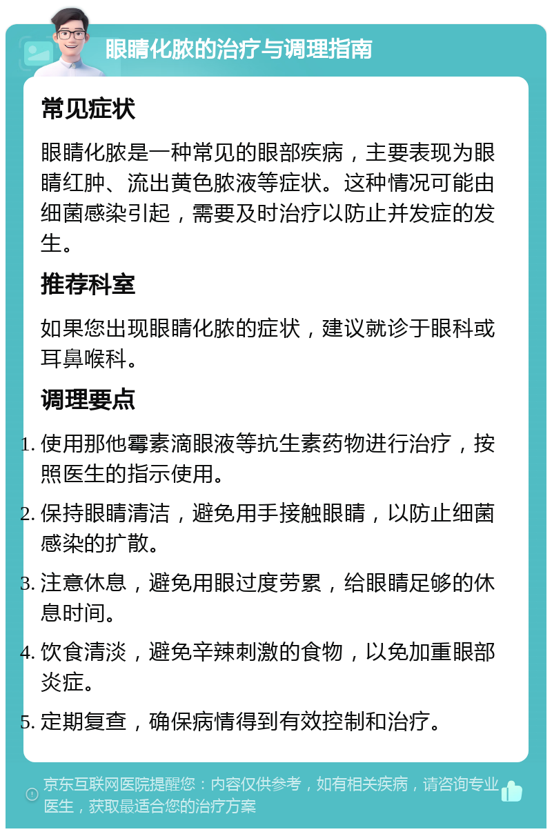 眼睛化脓的治疗与调理指南 常见症状 眼睛化脓是一种常见的眼部疾病，主要表现为眼睛红肿、流出黄色脓液等症状。这种情况可能由细菌感染引起，需要及时治疗以防止并发症的发生。 推荐科室 如果您出现眼睛化脓的症状，建议就诊于眼科或耳鼻喉科。 调理要点 使用那他霉素滴眼液等抗生素药物进行治疗，按照医生的指示使用。 保持眼睛清洁，避免用手接触眼睛，以防止细菌感染的扩散。 注意休息，避免用眼过度劳累，给眼睛足够的休息时间。 饮食清淡，避免辛辣刺激的食物，以免加重眼部炎症。 定期复查，确保病情得到有效控制和治疗。