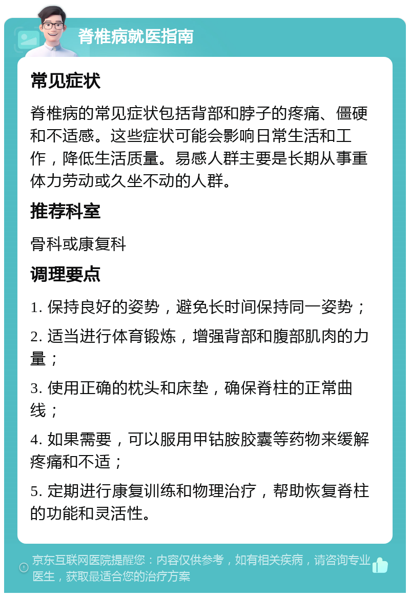 脊椎病就医指南 常见症状 脊椎病的常见症状包括背部和脖子的疼痛、僵硬和不适感。这些症状可能会影响日常生活和工作，降低生活质量。易感人群主要是长期从事重体力劳动或久坐不动的人群。 推荐科室 骨科或康复科 调理要点 1. 保持良好的姿势，避免长时间保持同一姿势； 2. 适当进行体育锻炼，增强背部和腹部肌肉的力量； 3. 使用正确的枕头和床垫，确保脊柱的正常曲线； 4. 如果需要，可以服用甲钴胺胶囊等药物来缓解疼痛和不适； 5. 定期进行康复训练和物理治疗，帮助恢复脊柱的功能和灵活性。