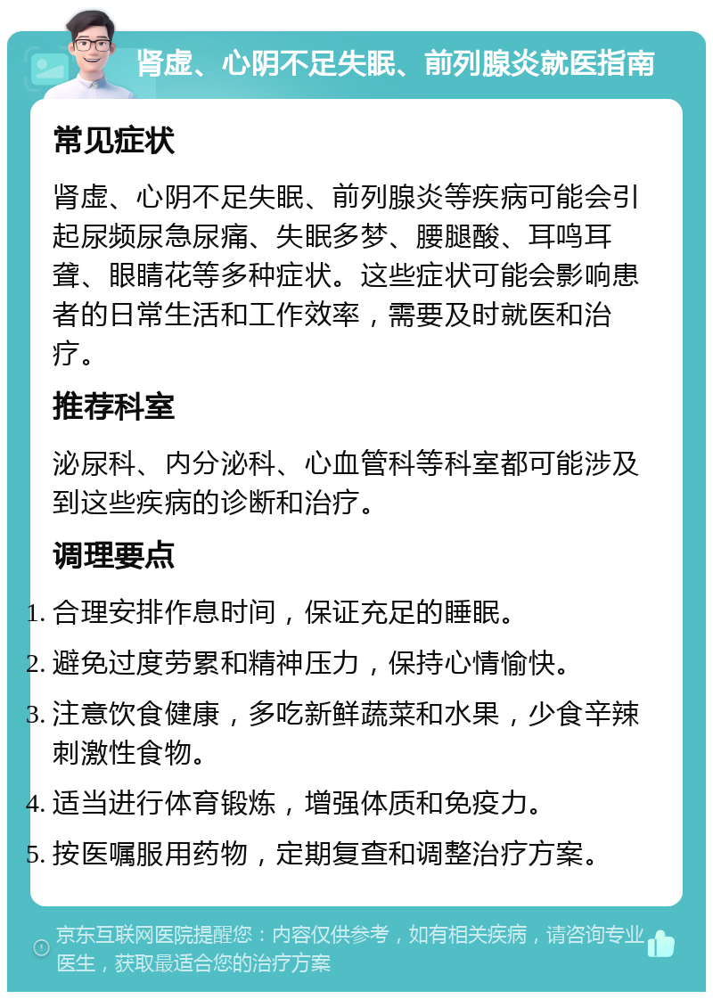 肾虚、心阴不足失眠、前列腺炎就医指南 常见症状 肾虚、心阴不足失眠、前列腺炎等疾病可能会引起尿频尿急尿痛、失眠多梦、腰腿酸、耳鸣耳聋、眼睛花等多种症状。这些症状可能会影响患者的日常生活和工作效率，需要及时就医和治疗。 推荐科室 泌尿科、内分泌科、心血管科等科室都可能涉及到这些疾病的诊断和治疗。 调理要点 合理安排作息时间，保证充足的睡眠。 避免过度劳累和精神压力，保持心情愉快。 注意饮食健康，多吃新鲜蔬菜和水果，少食辛辣刺激性食物。 适当进行体育锻炼，增强体质和免疫力。 按医嘱服用药物，定期复查和调整治疗方案。