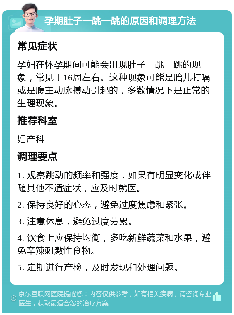 孕期肚子一跳一跳的原因和调理方法 常见症状 孕妇在怀孕期间可能会出现肚子一跳一跳的现象，常见于16周左右。这种现象可能是胎儿打嗝或是腹主动脉搏动引起的，多数情况下是正常的生理现象。 推荐科室 妇产科 调理要点 1. 观察跳动的频率和强度，如果有明显变化或伴随其他不适症状，应及时就医。 2. 保持良好的心态，避免过度焦虑和紧张。 3. 注意休息，避免过度劳累。 4. 饮食上应保持均衡，多吃新鲜蔬菜和水果，避免辛辣刺激性食物。 5. 定期进行产检，及时发现和处理问题。