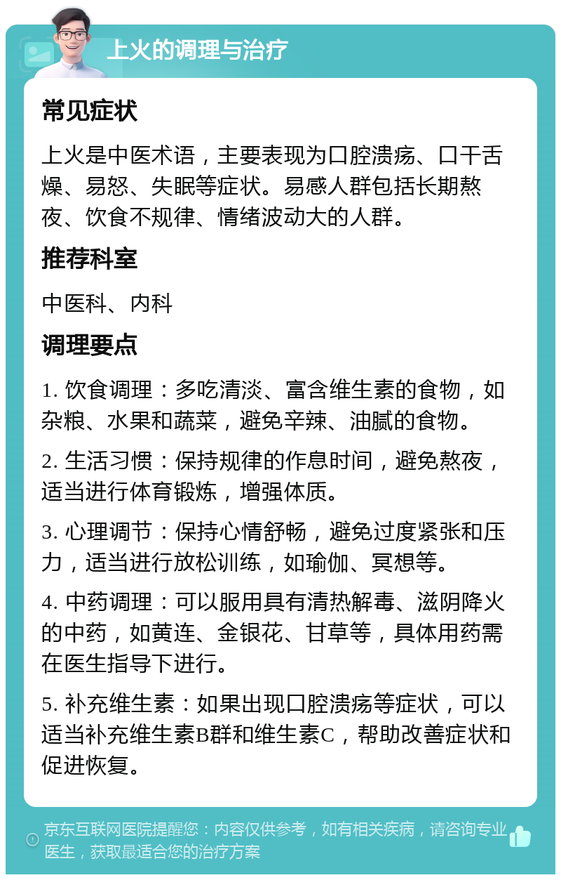 上火的调理与治疗 常见症状 上火是中医术语，主要表现为口腔溃疡、口干舌燥、易怒、失眠等症状。易感人群包括长期熬夜、饮食不规律、情绪波动大的人群。 推荐科室 中医科、内科 调理要点 1. 饮食调理：多吃清淡、富含维生素的食物，如杂粮、水果和蔬菜，避免辛辣、油腻的食物。 2. 生活习惯：保持规律的作息时间，避免熬夜，适当进行体育锻炼，增强体质。 3. 心理调节：保持心情舒畅，避免过度紧张和压力，适当进行放松训练，如瑜伽、冥想等。 4. 中药调理：可以服用具有清热解毒、滋阴降火的中药，如黄连、金银花、甘草等，具体用药需在医生指导下进行。 5. 补充维生素：如果出现口腔溃疡等症状，可以适当补充维生素B群和维生素C，帮助改善症状和促进恢复。