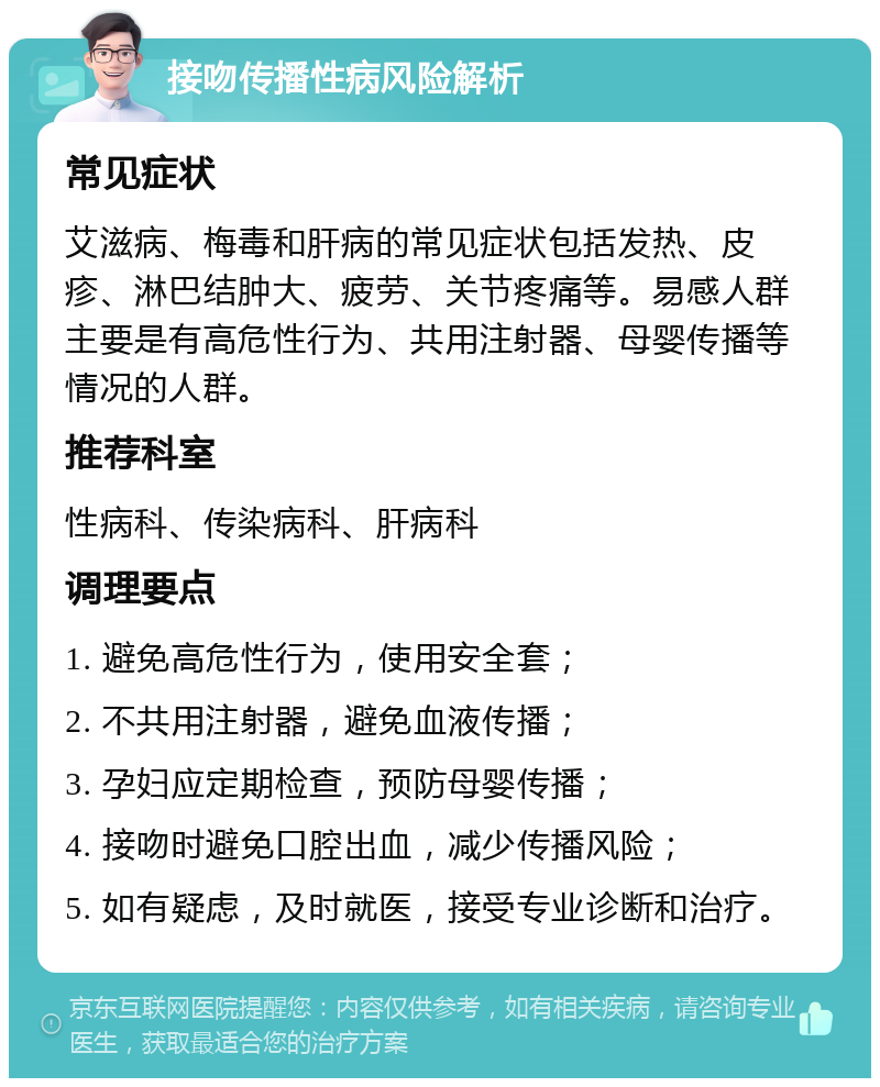 接吻传播性病风险解析 常见症状 艾滋病、梅毒和肝病的常见症状包括发热、皮疹、淋巴结肿大、疲劳、关节疼痛等。易感人群主要是有高危性行为、共用注射器、母婴传播等情况的人群。 推荐科室 性病科、传染病科、肝病科 调理要点 1. 避免高危性行为，使用安全套； 2. 不共用注射器，避免血液传播； 3. 孕妇应定期检查，预防母婴传播； 4. 接吻时避免口腔出血，减少传播风险； 5. 如有疑虑，及时就医，接受专业诊断和治疗。