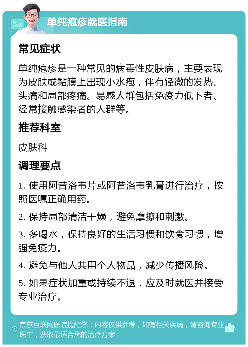 单纯疱疹就医指南 常见症状 单纯疱疹是一种常见的病毒性皮肤病，主要表现为皮肤或黏膜上出现小水疱，伴有轻微的发热、头痛和局部疼痛。易感人群包括免疫力低下者、经常接触感染者的人群等。 推荐科室 皮肤科 调理要点 1. 使用阿昔洛韦片或阿昔洛韦乳膏进行治疗，按照医嘱正确用药。 2. 保持局部清洁干燥，避免摩擦和刺激。 3. 多喝水，保持良好的生活习惯和饮食习惯，增强免疫力。 4. 避免与他人共用个人物品，减少传播风险。 5. 如果症状加重或持续不退，应及时就医并接受专业治疗。