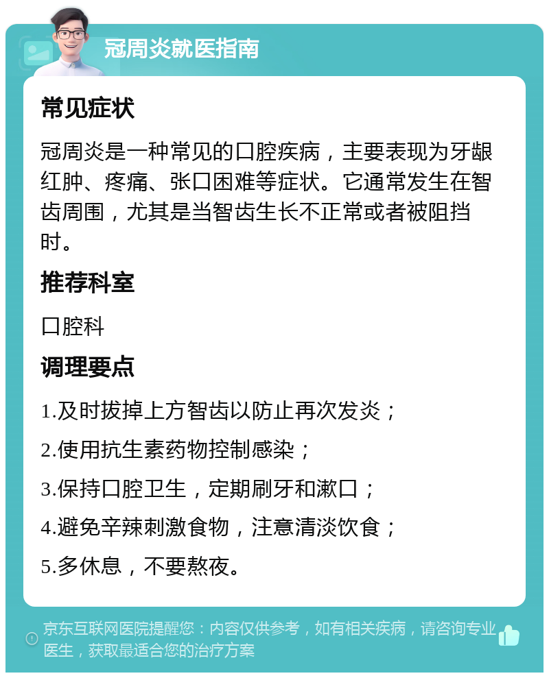 冠周炎就医指南 常见症状 冠周炎是一种常见的口腔疾病，主要表现为牙龈红肿、疼痛、张口困难等症状。它通常发生在智齿周围，尤其是当智齿生长不正常或者被阻挡时。 推荐科室 口腔科 调理要点 1.及时拔掉上方智齿以防止再次发炎； 2.使用抗生素药物控制感染； 3.保持口腔卫生，定期刷牙和漱口； 4.避免辛辣刺激食物，注意清淡饮食； 5.多休息，不要熬夜。