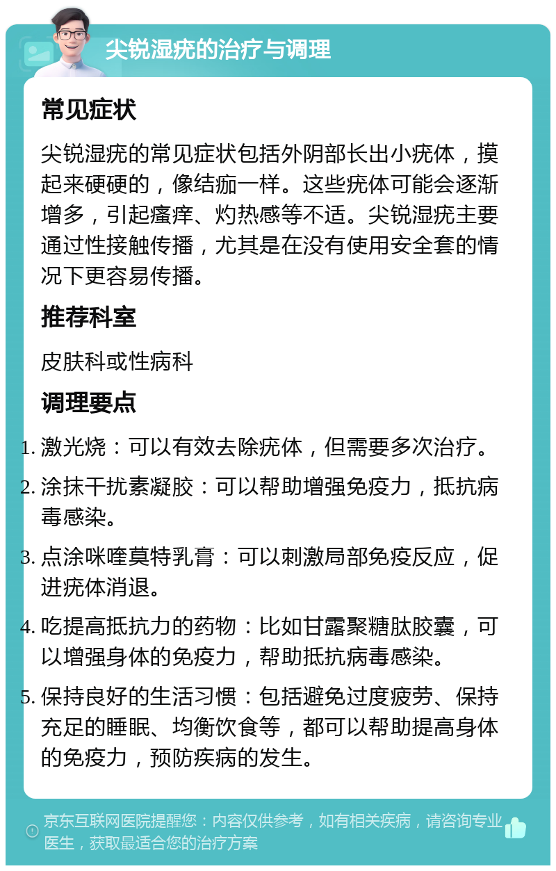 尖锐湿疣的治疗与调理 常见症状 尖锐湿疣的常见症状包括外阴部长出小疣体，摸起来硬硬的，像结痂一样。这些疣体可能会逐渐增多，引起瘙痒、灼热感等不适。尖锐湿疣主要通过性接触传播，尤其是在没有使用安全套的情况下更容易传播。 推荐科室 皮肤科或性病科 调理要点 激光烧：可以有效去除疣体，但需要多次治疗。 涂抹干扰素凝胶：可以帮助增强免疫力，抵抗病毒感染。 点涂咪喹莫特乳膏：可以刺激局部免疫反应，促进疣体消退。 吃提高抵抗力的药物：比如甘露聚糖肽胶囊，可以增强身体的免疫力，帮助抵抗病毒感染。 保持良好的生活习惯：包括避免过度疲劳、保持充足的睡眠、均衡饮食等，都可以帮助提高身体的免疫力，预防疾病的发生。