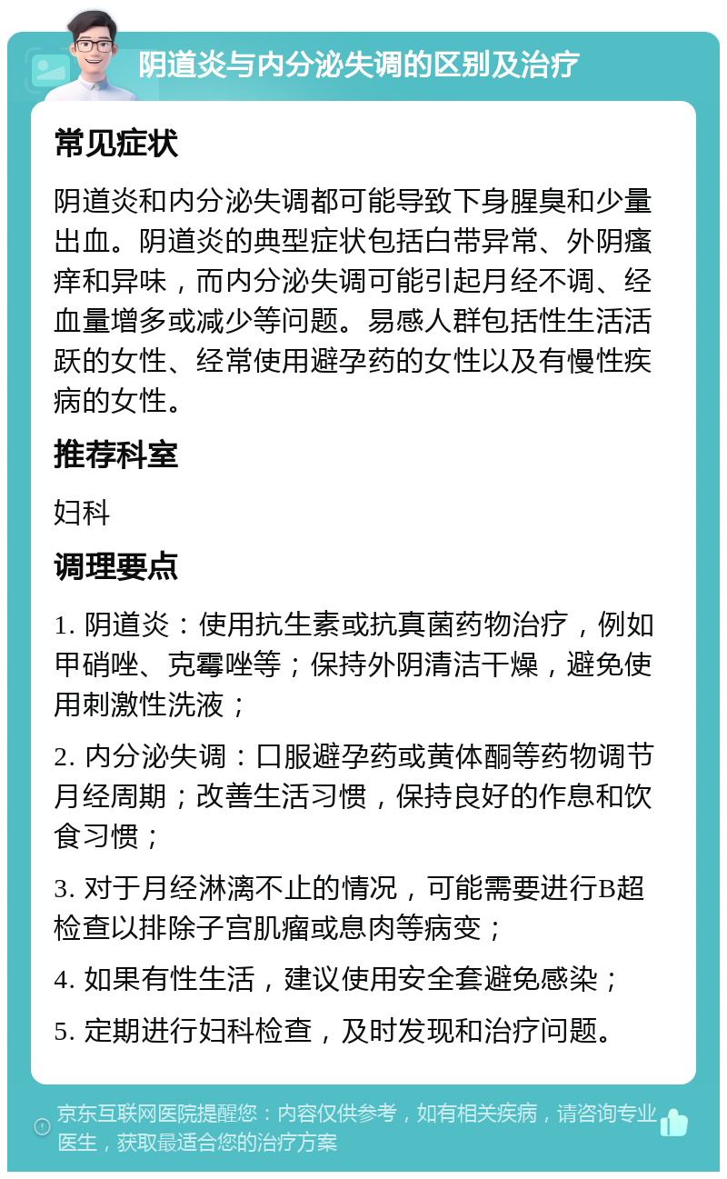 阴道炎与内分泌失调的区别及治疗 常见症状 阴道炎和内分泌失调都可能导致下身腥臭和少量出血。阴道炎的典型症状包括白带异常、外阴瘙痒和异味，而内分泌失调可能引起月经不调、经血量增多或减少等问题。易感人群包括性生活活跃的女性、经常使用避孕药的女性以及有慢性疾病的女性。 推荐科室 妇科 调理要点 1. 阴道炎：使用抗生素或抗真菌药物治疗，例如甲硝唑、克霉唑等；保持外阴清洁干燥，避免使用刺激性洗液； 2. 内分泌失调：口服避孕药或黄体酮等药物调节月经周期；改善生活习惯，保持良好的作息和饮食习惯； 3. 对于月经淋漓不止的情况，可能需要进行B超检查以排除子宫肌瘤或息肉等病变； 4. 如果有性生活，建议使用安全套避免感染； 5. 定期进行妇科检查，及时发现和治疗问题。