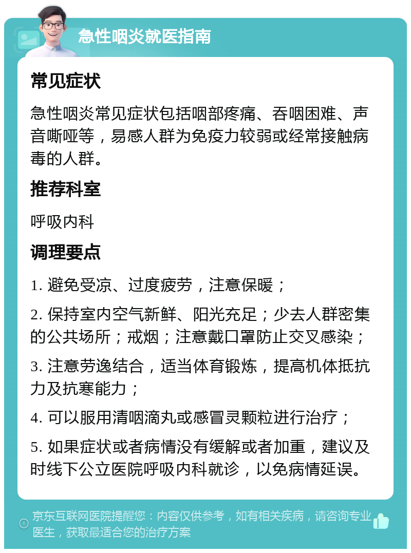 急性咽炎就医指南 常见症状 急性咽炎常见症状包括咽部疼痛、吞咽困难、声音嘶哑等，易感人群为免疫力较弱或经常接触病毒的人群。 推荐科室 呼吸内科 调理要点 1. 避免受凉、过度疲劳，注意保暖； 2. 保持室内空气新鲜、阳光充足；少去人群密集的公共场所；戒烟；注意戴口罩防止交叉感染； 3. 注意劳逸结合，适当体育锻炼，提高机体抵抗力及抗寒能力； 4. 可以服用清咽滴丸或感冒灵颗粒进行治疗； 5. 如果症状或者病情没有缓解或者加重，建议及时线下公立医院呼吸内科就诊，以免病情延误。