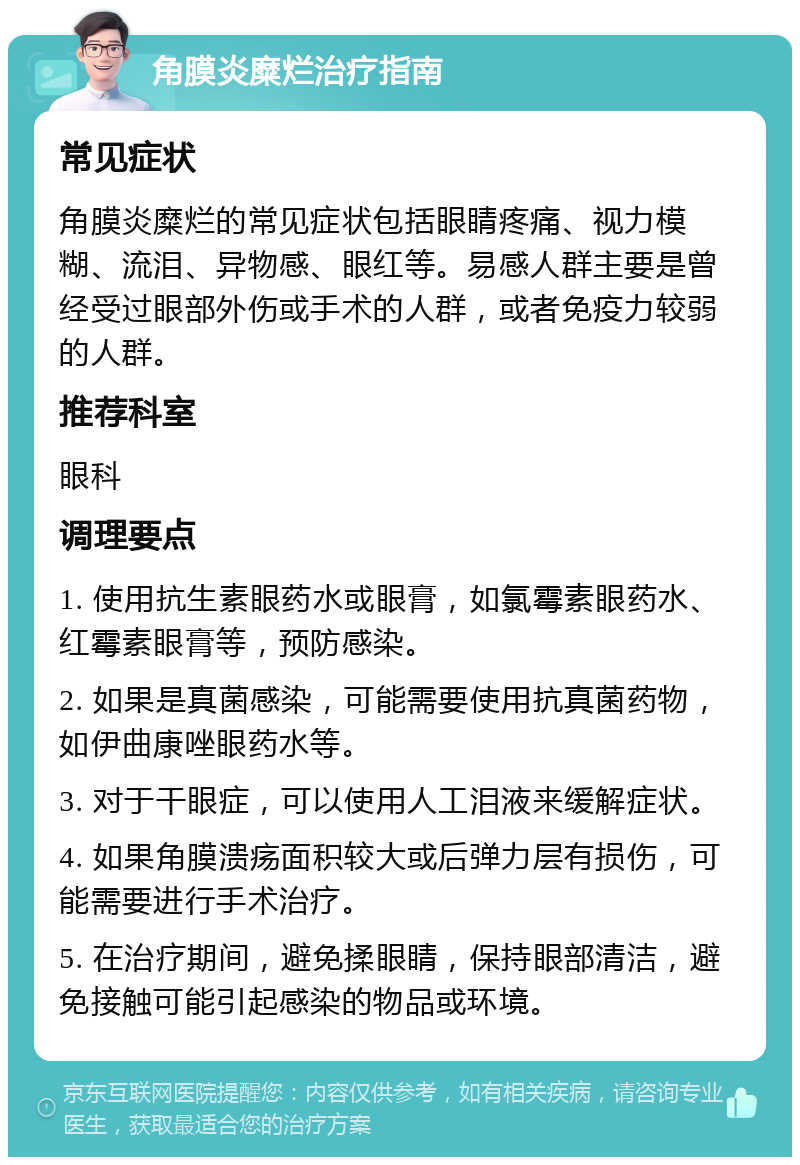 角膜炎糜烂治疗指南 常见症状 角膜炎糜烂的常见症状包括眼睛疼痛、视力模糊、流泪、异物感、眼红等。易感人群主要是曾经受过眼部外伤或手术的人群，或者免疫力较弱的人群。 推荐科室 眼科 调理要点 1. 使用抗生素眼药水或眼膏，如氯霉素眼药水、红霉素眼膏等，预防感染。 2. 如果是真菌感染，可能需要使用抗真菌药物，如伊曲康唑眼药水等。 3. 对于干眼症，可以使用人工泪液来缓解症状。 4. 如果角膜溃疡面积较大或后弹力层有损伤，可能需要进行手术治疗。 5. 在治疗期间，避免揉眼睛，保持眼部清洁，避免接触可能引起感染的物品或环境。