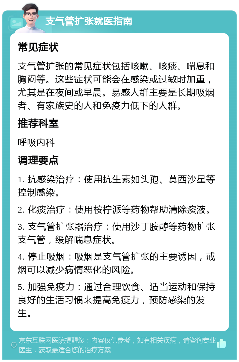 支气管扩张就医指南 常见症状 支气管扩张的常见症状包括咳嗽、咳痰、喘息和胸闷等。这些症状可能会在感染或过敏时加重，尤其是在夜间或早晨。易感人群主要是长期吸烟者、有家族史的人和免疫力低下的人群。 推荐科室 呼吸内科 调理要点 1. 抗感染治疗：使用抗生素如头孢、莫西沙星等控制感染。 2. 化痰治疗：使用桉柠派等药物帮助清除痰液。 3. 支气管扩张器治疗：使用沙丁胺醇等药物扩张支气管，缓解喘息症状。 4. 停止吸烟：吸烟是支气管扩张的主要诱因，戒烟可以减少病情恶化的风险。 5. 加强免疫力：通过合理饮食、适当运动和保持良好的生活习惯来提高免疫力，预防感染的发生。