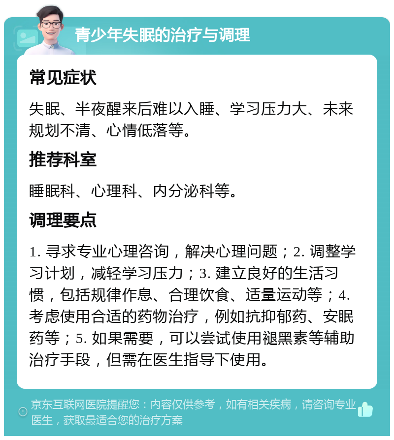 青少年失眠的治疗与调理 常见症状 失眠、半夜醒来后难以入睡、学习压力大、未来规划不清、心情低落等。 推荐科室 睡眠科、心理科、内分泌科等。 调理要点 1. 寻求专业心理咨询，解决心理问题；2. 调整学习计划，减轻学习压力；3. 建立良好的生活习惯，包括规律作息、合理饮食、适量运动等；4. 考虑使用合适的药物治疗，例如抗抑郁药、安眠药等；5. 如果需要，可以尝试使用褪黑素等辅助治疗手段，但需在医生指导下使用。