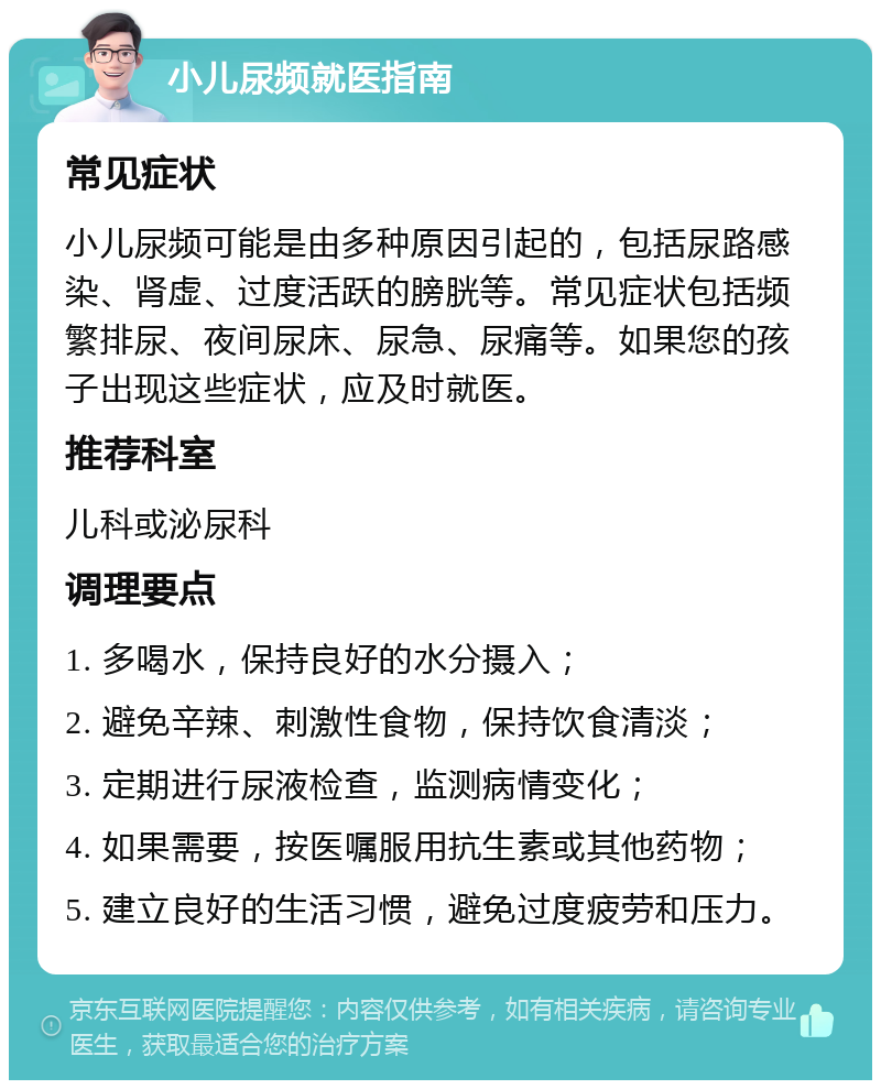 小儿尿频就医指南 常见症状 小儿尿频可能是由多种原因引起的，包括尿路感染、肾虚、过度活跃的膀胱等。常见症状包括频繁排尿、夜间尿床、尿急、尿痛等。如果您的孩子出现这些症状，应及时就医。 推荐科室 儿科或泌尿科 调理要点 1. 多喝水，保持良好的水分摄入； 2. 避免辛辣、刺激性食物，保持饮食清淡； 3. 定期进行尿液检查，监测病情变化； 4. 如果需要，按医嘱服用抗生素或其他药物； 5. 建立良好的生活习惯，避免过度疲劳和压力。