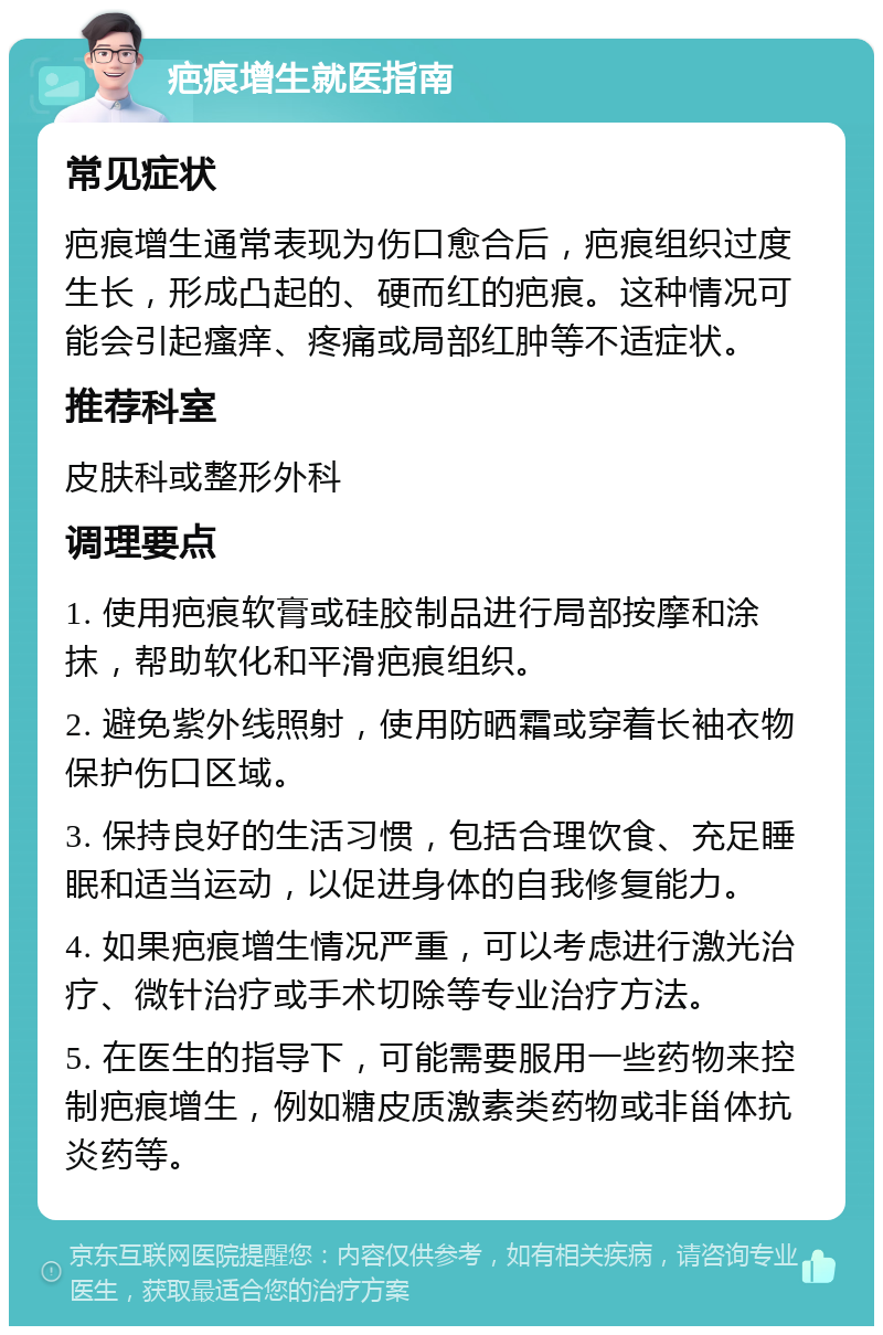 疤痕增生就医指南 常见症状 疤痕增生通常表现为伤口愈合后，疤痕组织过度生长，形成凸起的、硬而红的疤痕。这种情况可能会引起瘙痒、疼痛或局部红肿等不适症状。 推荐科室 皮肤科或整形外科 调理要点 1. 使用疤痕软膏或硅胶制品进行局部按摩和涂抹，帮助软化和平滑疤痕组织。 2. 避免紫外线照射，使用防晒霜或穿着长袖衣物保护伤口区域。 3. 保持良好的生活习惯，包括合理饮食、充足睡眠和适当运动，以促进身体的自我修复能力。 4. 如果疤痕增生情况严重，可以考虑进行激光治疗、微针治疗或手术切除等专业治疗方法。 5. 在医生的指导下，可能需要服用一些药物来控制疤痕增生，例如糖皮质激素类药物或非甾体抗炎药等。