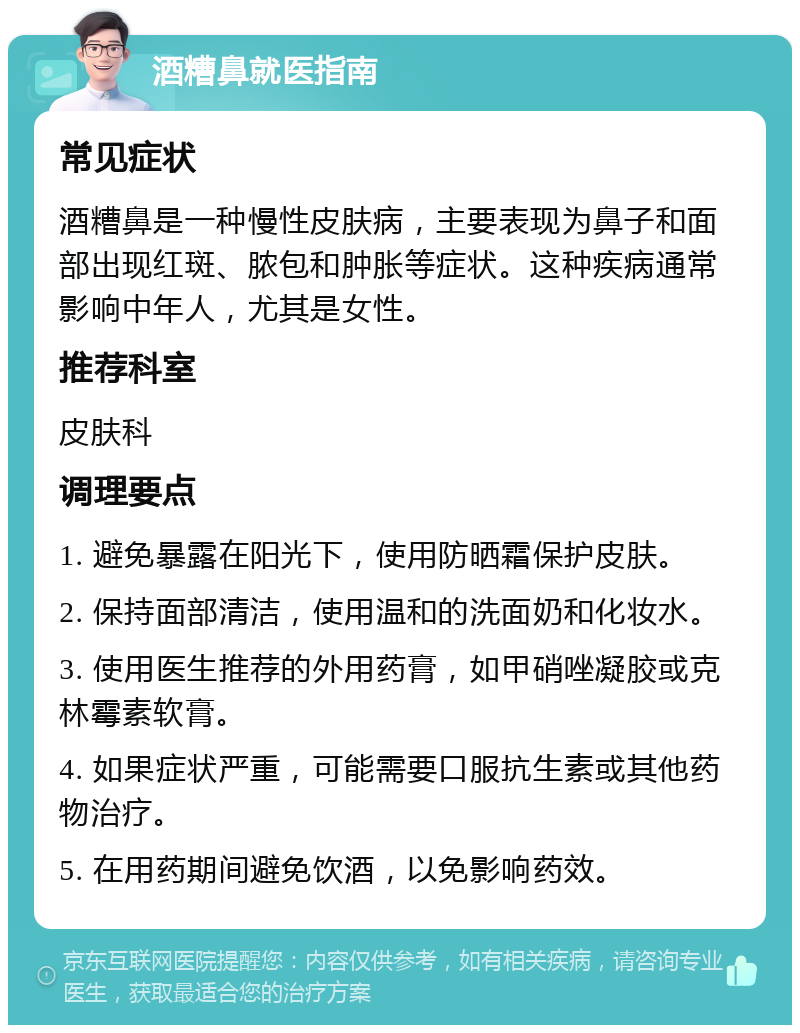 酒糟鼻就医指南 常见症状 酒糟鼻是一种慢性皮肤病，主要表现为鼻子和面部出现红斑、脓包和肿胀等症状。这种疾病通常影响中年人，尤其是女性。 推荐科室 皮肤科 调理要点 1. 避免暴露在阳光下，使用防晒霜保护皮肤。 2. 保持面部清洁，使用温和的洗面奶和化妆水。 3. 使用医生推荐的外用药膏，如甲硝唑凝胶或克林霉素软膏。 4. 如果症状严重，可能需要口服抗生素或其他药物治疗。 5. 在用药期间避免饮酒，以免影响药效。