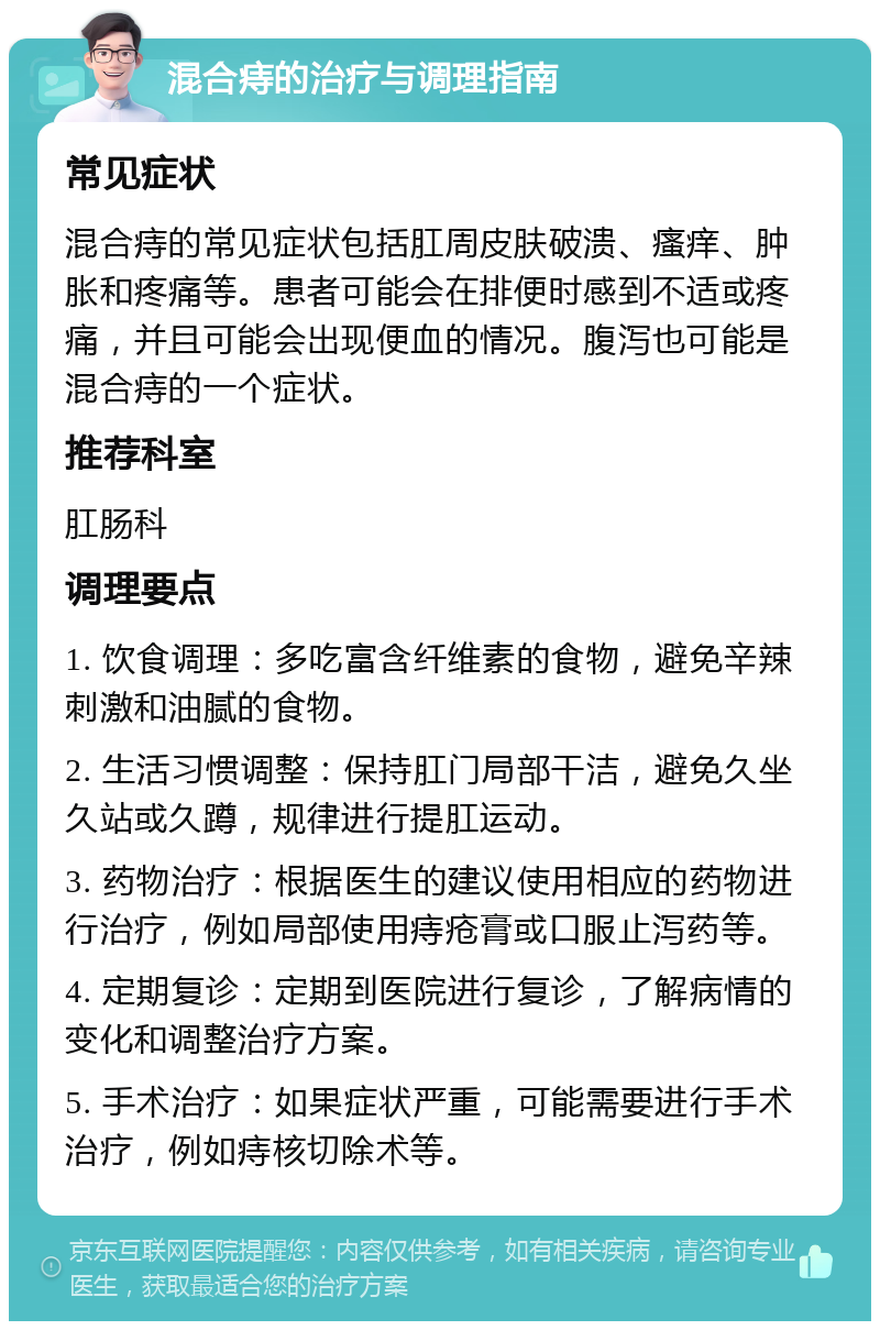 混合痔的治疗与调理指南 常见症状 混合痔的常见症状包括肛周皮肤破溃、瘙痒、肿胀和疼痛等。患者可能会在排便时感到不适或疼痛，并且可能会出现便血的情况。腹泻也可能是混合痔的一个症状。 推荐科室 肛肠科 调理要点 1. 饮食调理：多吃富含纤维素的食物，避免辛辣刺激和油腻的食物。 2. 生活习惯调整：保持肛门局部干洁，避免久坐久站或久蹲，规律进行提肛运动。 3. 药物治疗：根据医生的建议使用相应的药物进行治疗，例如局部使用痔疮膏或口服止泻药等。 4. 定期复诊：定期到医院进行复诊，了解病情的变化和调整治疗方案。 5. 手术治疗：如果症状严重，可能需要进行手术治疗，例如痔核切除术等。