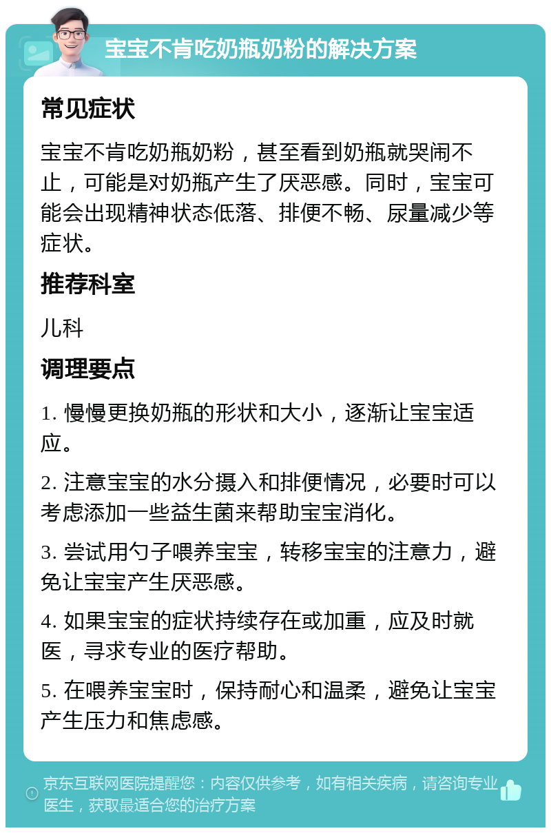 宝宝不肯吃奶瓶奶粉的解决方案 常见症状 宝宝不肯吃奶瓶奶粉，甚至看到奶瓶就哭闹不止，可能是对奶瓶产生了厌恶感。同时，宝宝可能会出现精神状态低落、排便不畅、尿量减少等症状。 推荐科室 儿科 调理要点 1. 慢慢更换奶瓶的形状和大小，逐渐让宝宝适应。 2. 注意宝宝的水分摄入和排便情况，必要时可以考虑添加一些益生菌来帮助宝宝消化。 3. 尝试用勺子喂养宝宝，转移宝宝的注意力，避免让宝宝产生厌恶感。 4. 如果宝宝的症状持续存在或加重，应及时就医，寻求专业的医疗帮助。 5. 在喂养宝宝时，保持耐心和温柔，避免让宝宝产生压力和焦虑感。