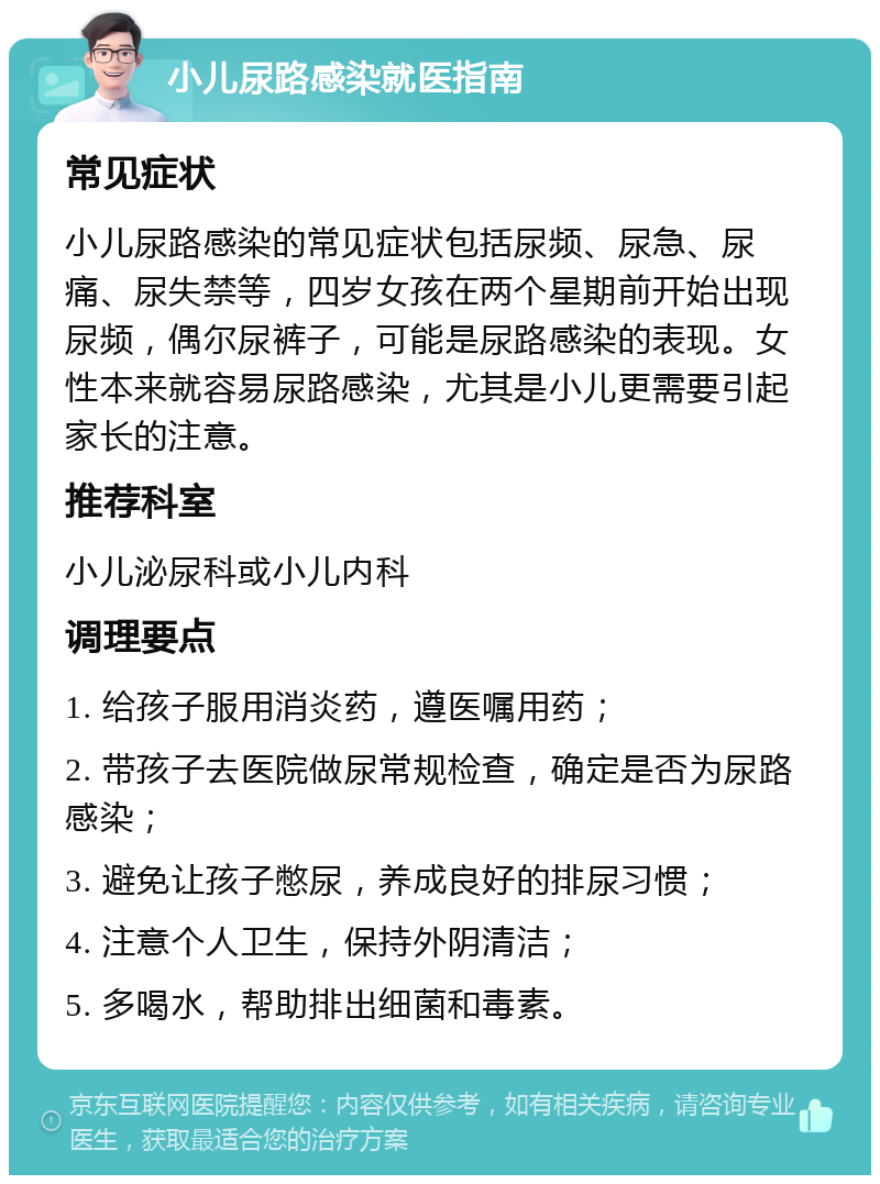 小儿尿路感染就医指南 常见症状 小儿尿路感染的常见症状包括尿频、尿急、尿痛、尿失禁等，四岁女孩在两个星期前开始出现尿频，偶尔尿裤子，可能是尿路感染的表现。女性本来就容易尿路感染，尤其是小儿更需要引起家长的注意。 推荐科室 小儿泌尿科或小儿内科 调理要点 1. 给孩子服用消炎药，遵医嘱用药； 2. 带孩子去医院做尿常规检查，确定是否为尿路感染； 3. 避免让孩子憋尿，养成良好的排尿习惯； 4. 注意个人卫生，保持外阴清洁； 5. 多喝水，帮助排出细菌和毒素。