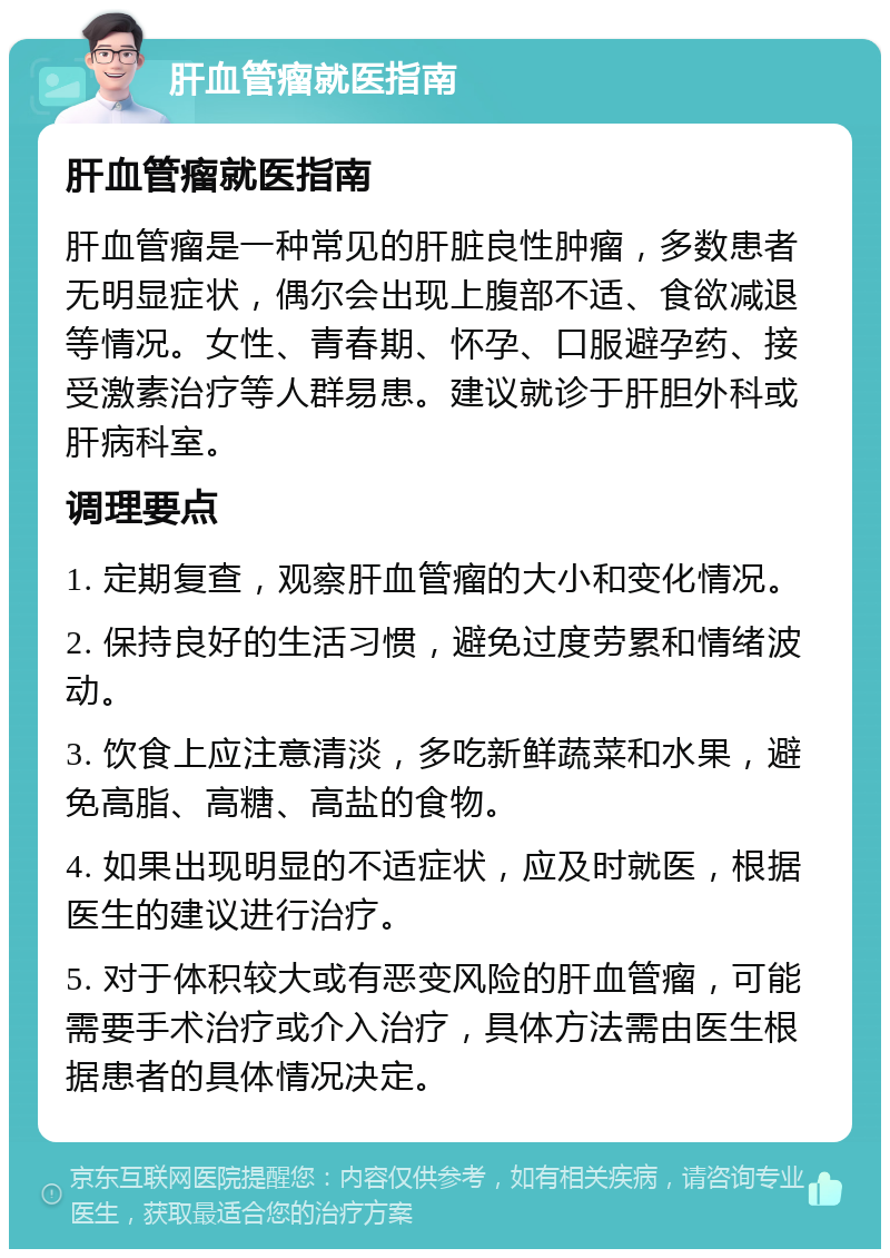 肝血管瘤就医指南 肝血管瘤就医指南 肝血管瘤是一种常见的肝脏良性肿瘤，多数患者无明显症状，偶尔会出现上腹部不适、食欲减退等情况。女性、青春期、怀孕、口服避孕药、接受激素治疗等人群易患。建议就诊于肝胆外科或肝病科室。 调理要点 1. 定期复查，观察肝血管瘤的大小和变化情况。 2. 保持良好的生活习惯，避免过度劳累和情绪波动。 3. 饮食上应注意清淡，多吃新鲜蔬菜和水果，避免高脂、高糖、高盐的食物。 4. 如果出现明显的不适症状，应及时就医，根据医生的建议进行治疗。 5. 对于体积较大或有恶变风险的肝血管瘤，可能需要手术治疗或介入治疗，具体方法需由医生根据患者的具体情况决定。