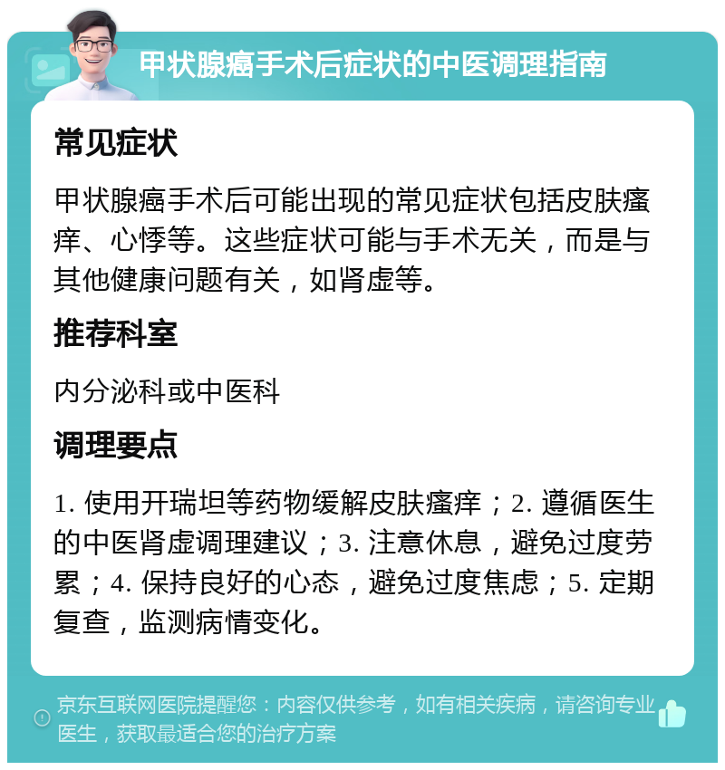 甲状腺癌手术后症状的中医调理指南 常见症状 甲状腺癌手术后可能出现的常见症状包括皮肤瘙痒、心悸等。这些症状可能与手术无关，而是与其他健康问题有关，如肾虚等。 推荐科室 内分泌科或中医科 调理要点 1. 使用开瑞坦等药物缓解皮肤瘙痒；2. 遵循医生的中医肾虚调理建议；3. 注意休息，避免过度劳累；4. 保持良好的心态，避免过度焦虑；5. 定期复查，监测病情变化。