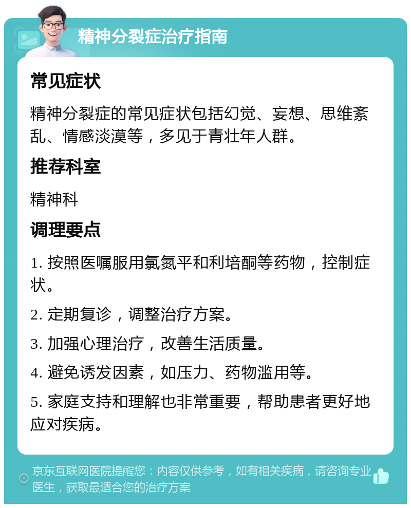 精神分裂症治疗指南 常见症状 精神分裂症的常见症状包括幻觉、妄想、思维紊乱、情感淡漠等，多见于青壮年人群。 推荐科室 精神科 调理要点 1. 按照医嘱服用氯氮平和利培酮等药物，控制症状。 2. 定期复诊，调整治疗方案。 3. 加强心理治疗，改善生活质量。 4. 避免诱发因素，如压力、药物滥用等。 5. 家庭支持和理解也非常重要，帮助患者更好地应对疾病。