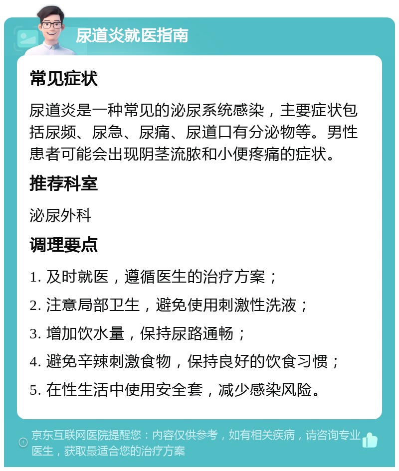 尿道炎就医指南 常见症状 尿道炎是一种常见的泌尿系统感染，主要症状包括尿频、尿急、尿痛、尿道口有分泌物等。男性患者可能会出现阴茎流脓和小便疼痛的症状。 推荐科室 泌尿外科 调理要点 1. 及时就医，遵循医生的治疗方案； 2. 注意局部卫生，避免使用刺激性洗液； 3. 增加饮水量，保持尿路通畅； 4. 避免辛辣刺激食物，保持良好的饮食习惯； 5. 在性生活中使用安全套，减少感染风险。