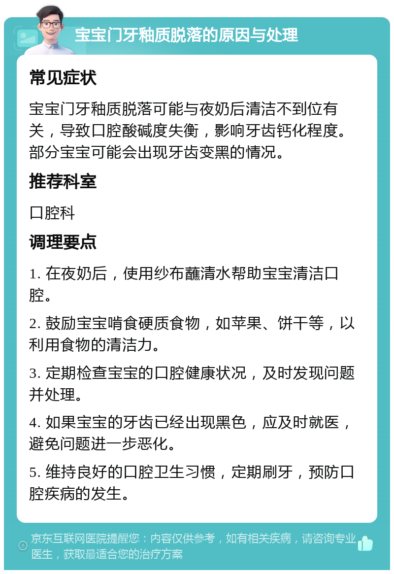 宝宝门牙釉质脱落的原因与处理 常见症状 宝宝门牙釉质脱落可能与夜奶后清洁不到位有关，导致口腔酸碱度失衡，影响牙齿钙化程度。部分宝宝可能会出现牙齿变黑的情况。 推荐科室 口腔科 调理要点 1. 在夜奶后，使用纱布蘸清水帮助宝宝清洁口腔。 2. 鼓励宝宝啃食硬质食物，如苹果、饼干等，以利用食物的清洁力。 3. 定期检查宝宝的口腔健康状况，及时发现问题并处理。 4. 如果宝宝的牙齿已经出现黑色，应及时就医，避免问题进一步恶化。 5. 维持良好的口腔卫生习惯，定期刷牙，预防口腔疾病的发生。