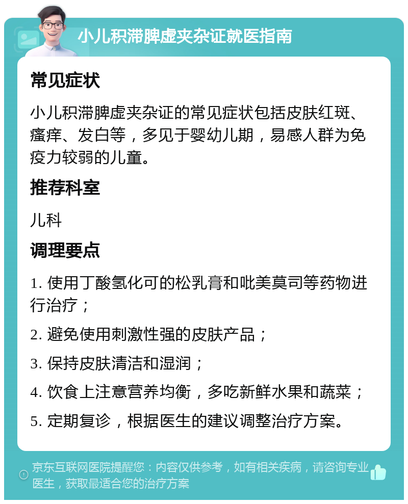 小儿积滞脾虚夹杂证就医指南 常见症状 小儿积滞脾虚夹杂证的常见症状包括皮肤红斑、瘙痒、发白等，多见于婴幼儿期，易感人群为免疫力较弱的儿童。 推荐科室 儿科 调理要点 1. 使用丁酸氢化可的松乳膏和吡美莫司等药物进行治疗； 2. 避免使用刺激性强的皮肤产品； 3. 保持皮肤清洁和湿润； 4. 饮食上注意营养均衡，多吃新鲜水果和蔬菜； 5. 定期复诊，根据医生的建议调整治疗方案。