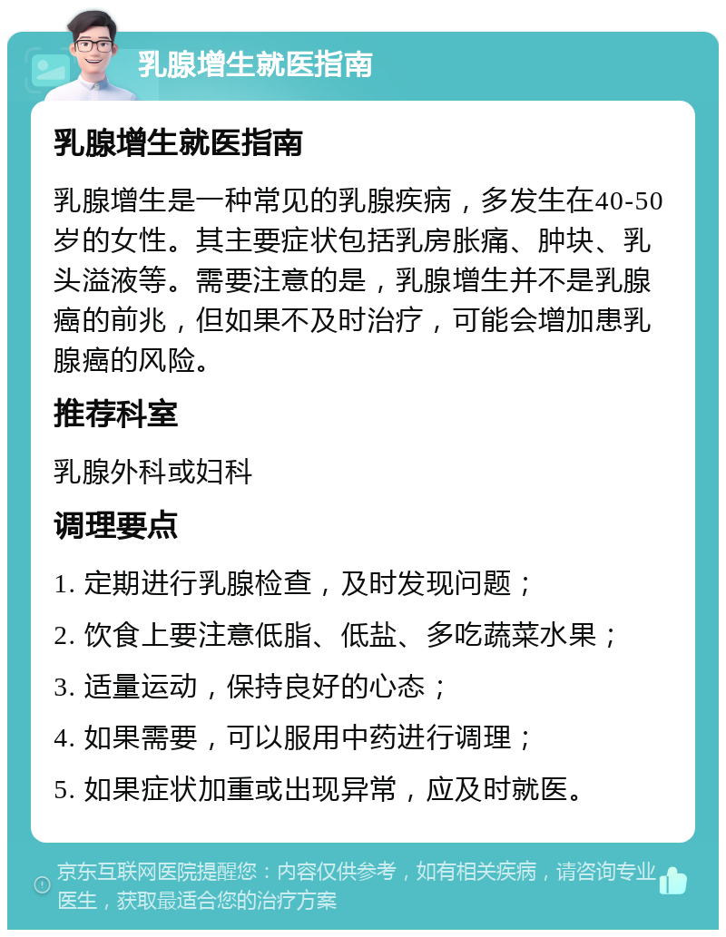 乳腺增生就医指南 乳腺增生就医指南 乳腺增生是一种常见的乳腺疾病，多发生在40-50岁的女性。其主要症状包括乳房胀痛、肿块、乳头溢液等。需要注意的是，乳腺增生并不是乳腺癌的前兆，但如果不及时治疗，可能会增加患乳腺癌的风险。 推荐科室 乳腺外科或妇科 调理要点 1. 定期进行乳腺检查，及时发现问题； 2. 饮食上要注意低脂、低盐、多吃蔬菜水果； 3. 适量运动，保持良好的心态； 4. 如果需要，可以服用中药进行调理； 5. 如果症状加重或出现异常，应及时就医。