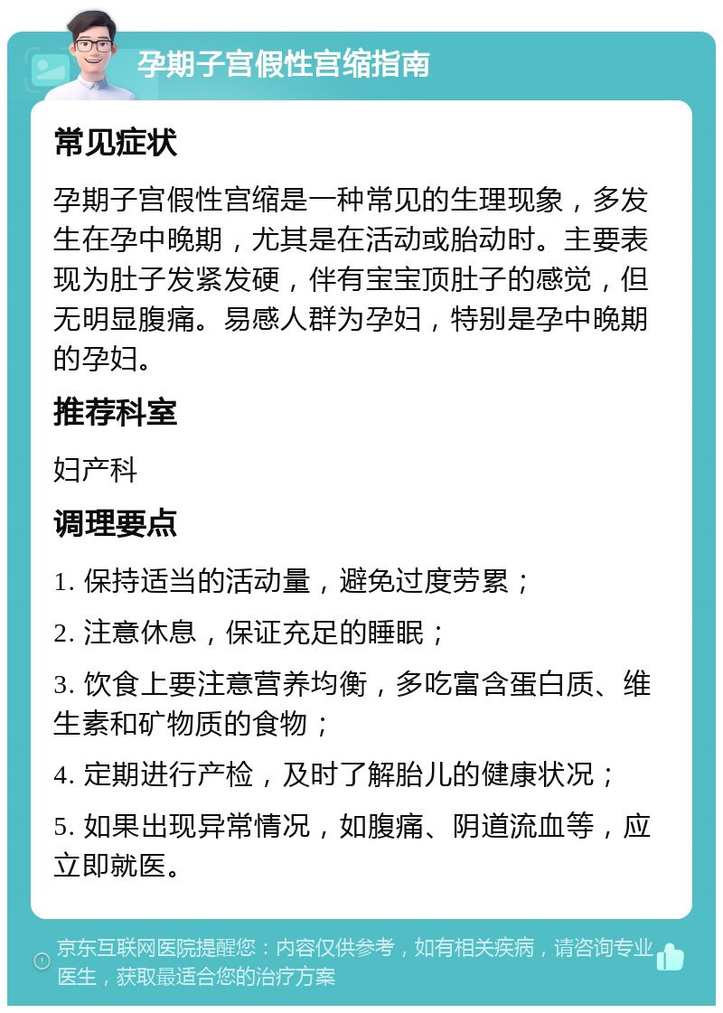 孕期子宫假性宫缩指南 常见症状 孕期子宫假性宫缩是一种常见的生理现象，多发生在孕中晚期，尤其是在活动或胎动时。主要表现为肚子发紧发硬，伴有宝宝顶肚子的感觉，但无明显腹痛。易感人群为孕妇，特别是孕中晚期的孕妇。 推荐科室 妇产科 调理要点 1. 保持适当的活动量，避免过度劳累； 2. 注意休息，保证充足的睡眠； 3. 饮食上要注意营养均衡，多吃富含蛋白质、维生素和矿物质的食物； 4. 定期进行产检，及时了解胎儿的健康状况； 5. 如果出现异常情况，如腹痛、阴道流血等，应立即就医。